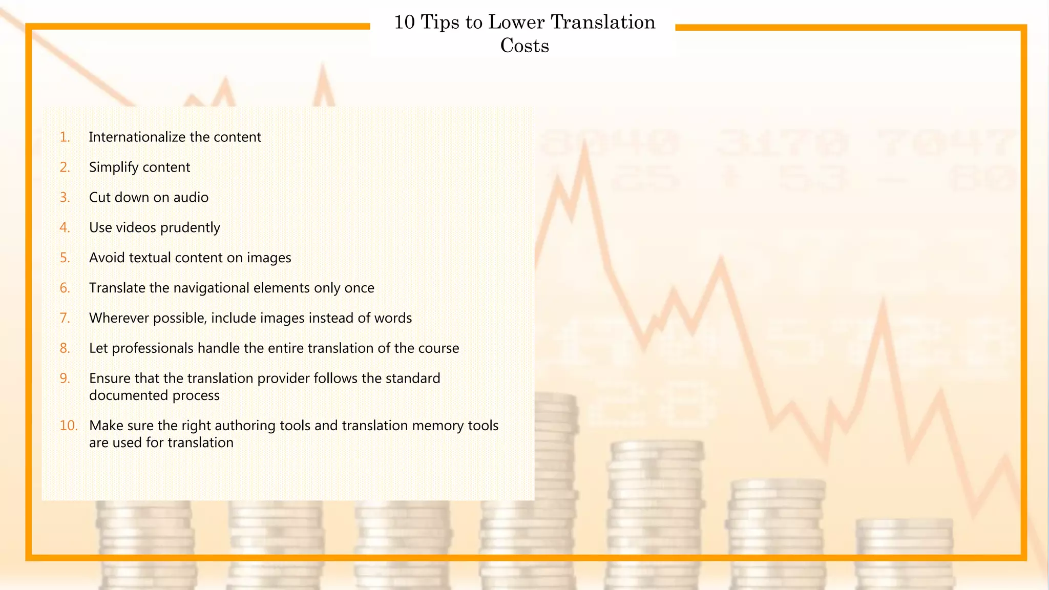 r
10 Tips to Lower Translation
Costs
1. Internationalize the content
2. Simplify content
3. Cut down on audio
4. Use videos prudently
5. Avoid textual content on images
6. Translate the navigational elements only once
7. Wherever possible, include images instead of words
8. Let professionals handle the entire translation of the course
9. Ensure that the translation provider follows the standard
documented process
10. Make sure the right authoring tools and translation memory tools
are used for translation
 