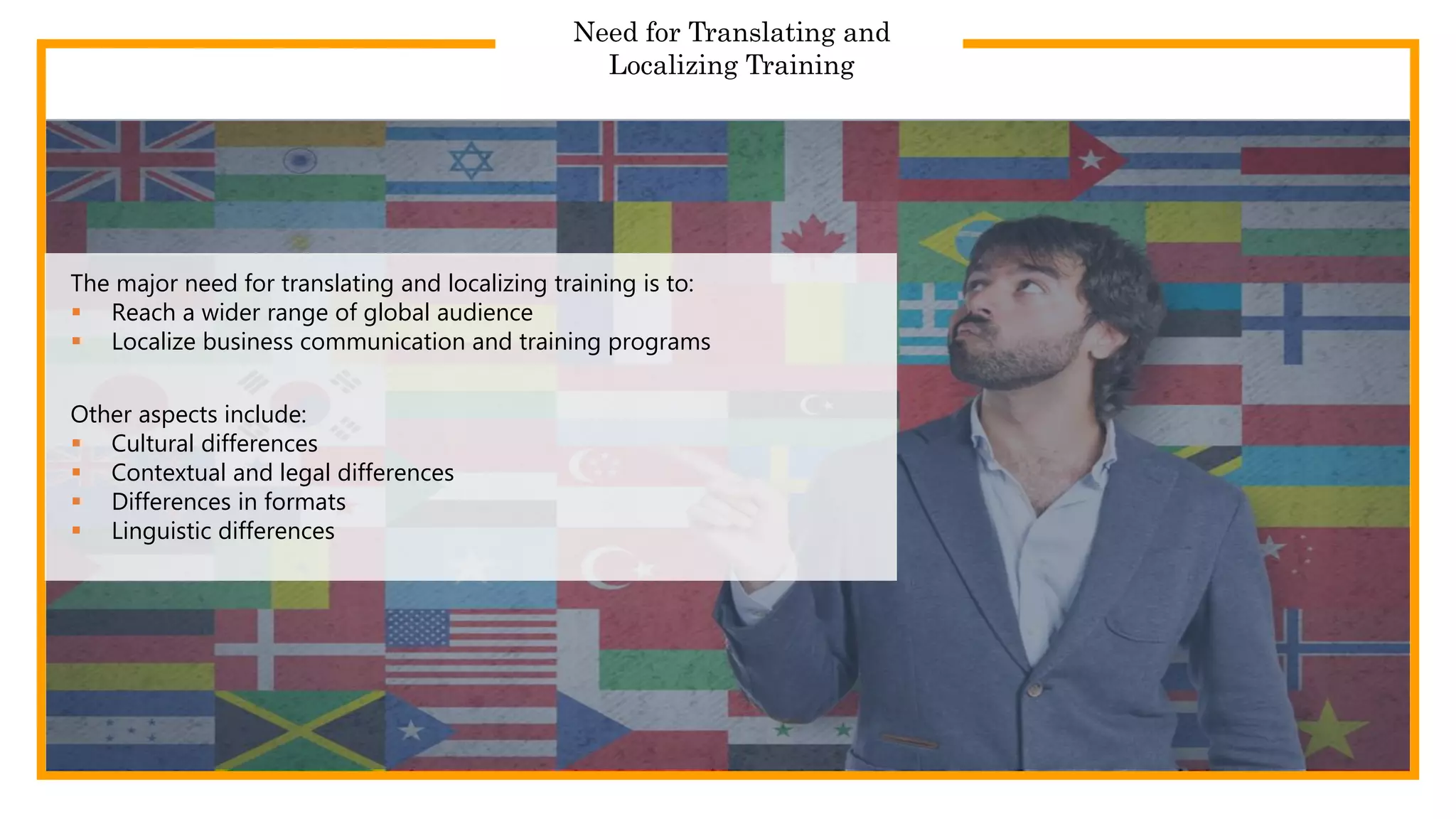 Need for Translating and
Localizing Training
The major need for translating and localizing training is to:
 Reach a wider range of global audience
 Localize business communication and training programs
Other aspects include:
 Cultural differences
 Contextual and legal differences
 Differences in formats
 Linguistic differences
 