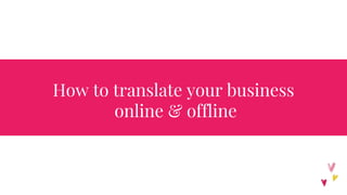 How to translate your business
online & offline
 