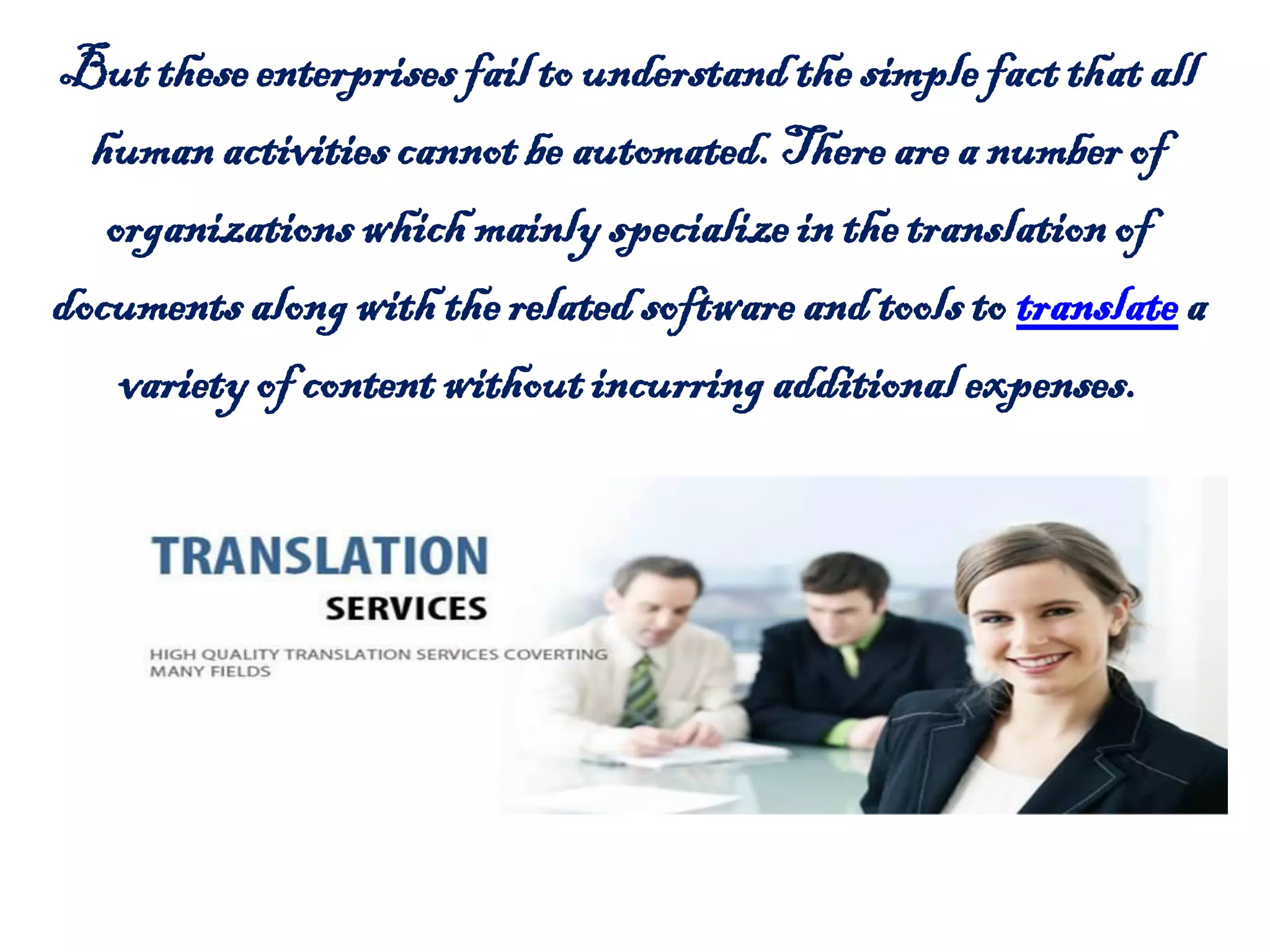 Buttheseenterprisesfail to understandthe simplefact thatall
humanactivities cannotbe automated.There are a numberof
organizationswhich mainlyspecializein thetranslationof
documents alongwiththerelatedsoftwareandtools to translate a
varietyof contentwithoutincurringadditionalexpenses.