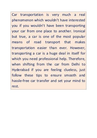 Car transportation is very much a real
phenomenon which wouldn’t have interested
you if you wouldn’t have been transporting
your car from one place to another. Ironical
but true, a car is one of the most popular
means of road transport that makes
transportation easier than ever. However,
transporting a car is a huge deal in itself for
which you need professional help. Therefore,
when shifting from the car from Delhi to
Hyderabad if you are feeling clueless, just
follow these tips to ensure smooth and
hassle-free car transfer and set your mind to
rest.
 