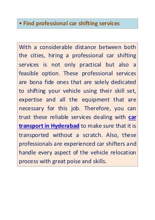 • Find professional car shifting services
With a considerable distance between both
the cities, hiring a professional car shifting
services is not only practical but also a
feasible option. These professional services
are bona fide ones that are solely dedicated
to shifting your vehicle using their skill set,
expertise and all the equipment that are
necessary for this job. Therefore, you can
trust these reliable services dealing with car
transport in Hyderabad to make sure that it is
transported without a scratch. Also, these
professionals are experienced car shifters and
handle every aspect of the vehicle relocation
process with great poise and skills.
 