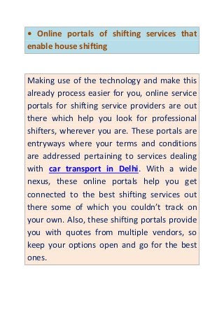 • Online portals of shifting services that
enable house shifting
Making use of the technology and make this
already process easier for you, online service
portals for shifting service providers are out
there which help you look for professional
shifters, wherever you are. These portals are
entryways where your terms and conditions
are addressed pertaining to services dealing
with car transport in Delhi. With a wide
nexus, these online portals help you get
connected to the best shifting services out
there some of which you couldn’t track on
your own. Also, these shifting portals provide
you with quotes from multiple vendors, so
keep your options open and go for the best
ones.
 