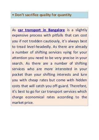 • Don’t sacrifice quality for quantity
As car transport in Bangalore is a slightly
expensive process with pitfalls that can cost
you if not trodden cautiously, it’s always best
to tread level-headedly. As there are already
a number of shifting services vying for your
attention you need to be very precise in your
search. As there are a number of shifting
services who are more interested in your
pocket than your shifting interests and lure
you with cheap rates but come with hidden
costs that will catch you off-guard. Therefore,
it’s best to go for car transport services which
charge economical rates according to the
market price.
 