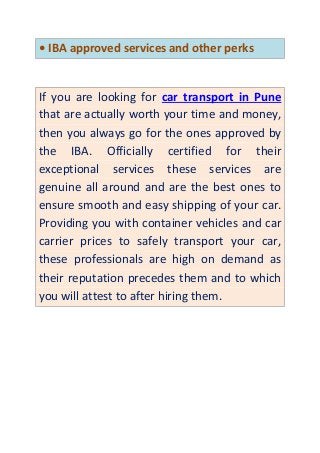 • IBA approved services and other perks
If you are looking for car transport in Pune
that are actually worth your time and money,
then you always go for the ones approved by
the IBA. Officially certified for their
exceptional services these services are
genuine all around and are the best ones to
ensure smooth and easy shipping of your car.
Providing you with container vehicles and car
carrier prices to safely transport your car,
these professionals are high on demand as
their reputation precedes them and to which
you will attest to after hiring them.
 