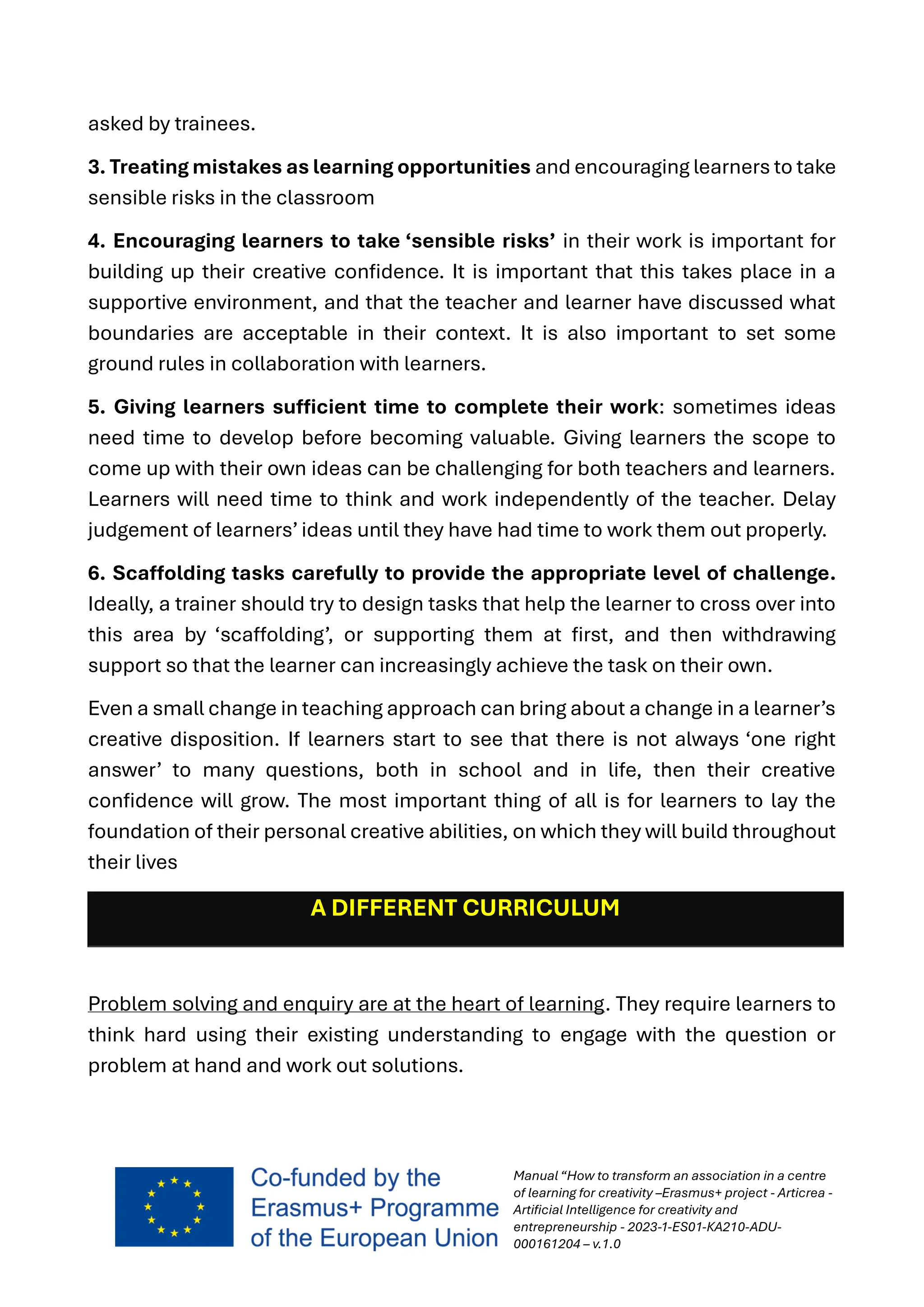Manual “How to transform an association in a centre
of learning for creativity –Erasmus+ project - Articrea -
Artificial Intelligence for creativity and
entrepreneurship - 2023-1-ES01-KA210-ADU-
000161204 – v.1.0
asked by trainees.
3. Treating mistakes as learning opportunities and encouraging learners to take
sensible risks in the classroom
4. Encouraging learners to take ‘sensible risks’ in their work is important for
building up their creative confidence. It is important that this takes place in a
supportive environment, and that the teacher and learner have discussed what
boundaries are acceptable in their context. It is also important to set some
ground rules in collaboration with learners.
5. Giving learners sufficient time to complete their work: sometimes ideas
need time to develop before becoming valuable. Giving learners the scope to
come up with their own ideas can be challenging for both teachers and learners.
Learners will need time to think and work independently of the teacher. Delay
judgement of learners’ ideas until they have had time to work them out properly.
6. Scaffolding tasks carefully to provide the appropriate level of challenge.
Ideally, a trainer should try to design tasks that help the learner to cross over into
this area by ‘scaffolding’, or supporting them at first, and then withdrawing
support so that the learner can increasingly achieve the task on their own.
Even a small change in teaching approach can bring about a change in a learner’s
creative disposition. If learners start to see that there is not always ‘one right
answer’ to many questions, both in school and in life, then their creative
confidence will grow. The most important thing of all is for learners to lay the
foundation of their personal creative abilities, on which they will build throughout
their lives
A DIFFERENT CURRICULUM
Problem solving and enquiry are at the heart of learning. They require learners to
think hard using their existing understanding to engage with the question or
problem at hand and work out solutions.
 