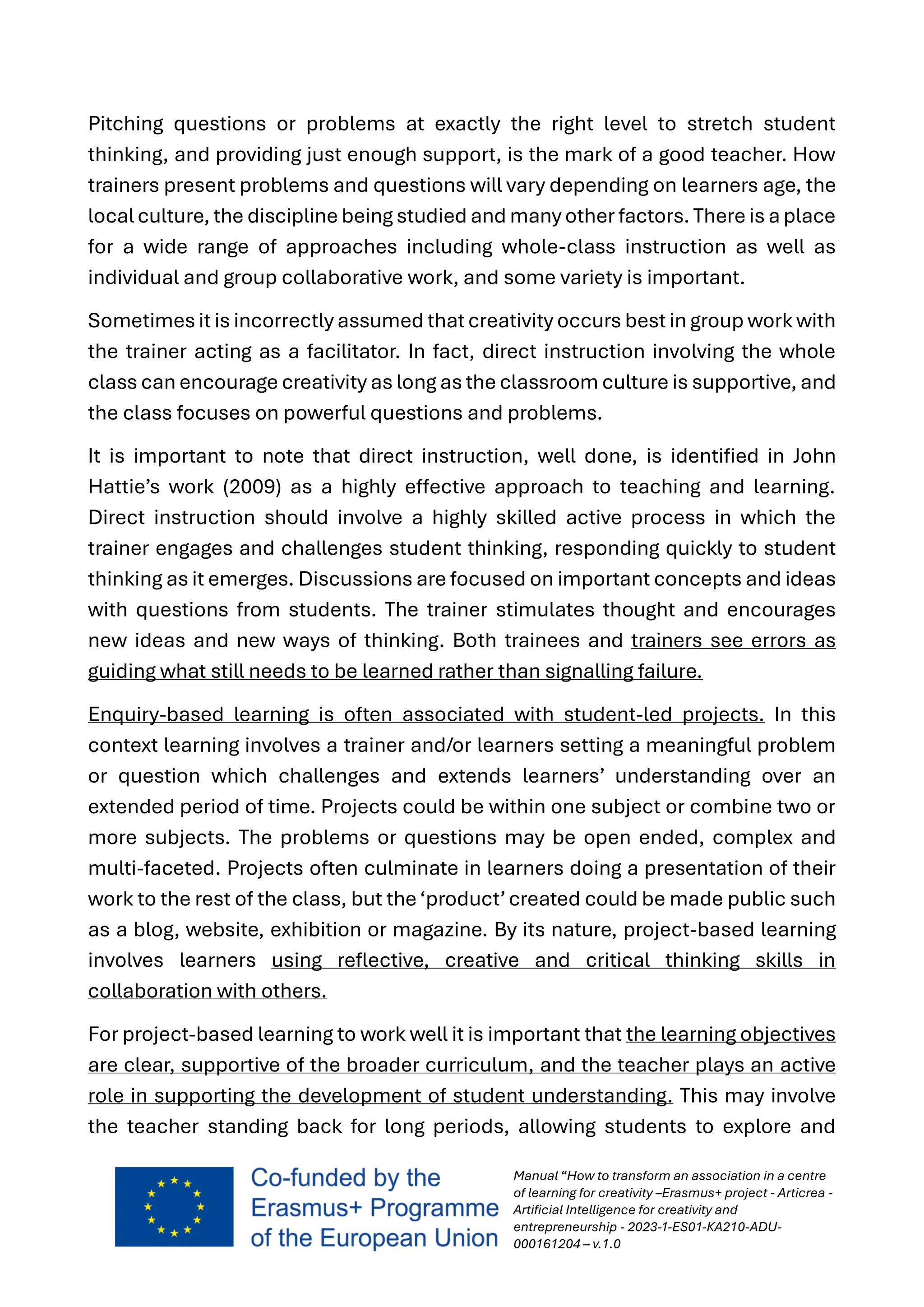 Manual “How to transform an association in a centre
of learning for creativity –Erasmus+ project - Articrea -
Artificial Intelligence for creativity and
entrepreneurship - 2023-1-ES01-KA210-ADU-
000161204 – v.1.0
Pitching questions or problems at exactly the right level to stretch student
thinking, and providing just enough support, is the mark of a good teacher. How
trainers present problems and questions will vary depending on learners age, the
local culture, the discipline being studied and many other factors. There is a place
for a wide range of approaches including whole-class instruction as well as
individual and group collaborative work, and some variety is important.
Sometimes it is incorrectly assumed that creativity occurs best in group work with
the trainer acting as a facilitator. In fact, direct instruction involving the whole
class can encourage creativity as long as the classroom culture is supportive, and
the class focuses on powerful questions and problems.
It is important to note that direct instruction, well done, is identified in John
Hattie’s work (2009) as a highly effective approach to teaching and learning.
Direct instruction should involve a highly skilled active process in which the
trainer engages and challenges student thinking, responding quickly to student
thinking as it emerges. Discussions are focused on important concepts and ideas
with questions from students. The trainer stimulates thought and encourages
new ideas and new ways of thinking. Both trainees and trainers see errors as
guiding what still needs to be learned rather than signalling failure.
Enquiry-based learning is often associated with student-led projects. In this
context learning involves a trainer and/or learners setting a meaningful problem
or question which challenges and extends learners’ understanding over an
extended period of time. Projects could be within one subject or combine two or
more subjects. The problems or questions may be open ended, complex and
multi-faceted. Projects often culminate in learners doing a presentation of their
work to the rest of the class, but the‘product’created could be made public such
as a blog, website, exhibition or magazine. By its nature, project-based learning
involves learners using reflective, creative and critical thinking skills in
collaboration with others.
For project-based learning to work well it is important that the learning objectives
are clear, supportive of the broader curriculum, and the teacher plays an active
role in supporting the development of student understanding. This may involve
the teacher standing back for long periods, allowing students to explore and
 