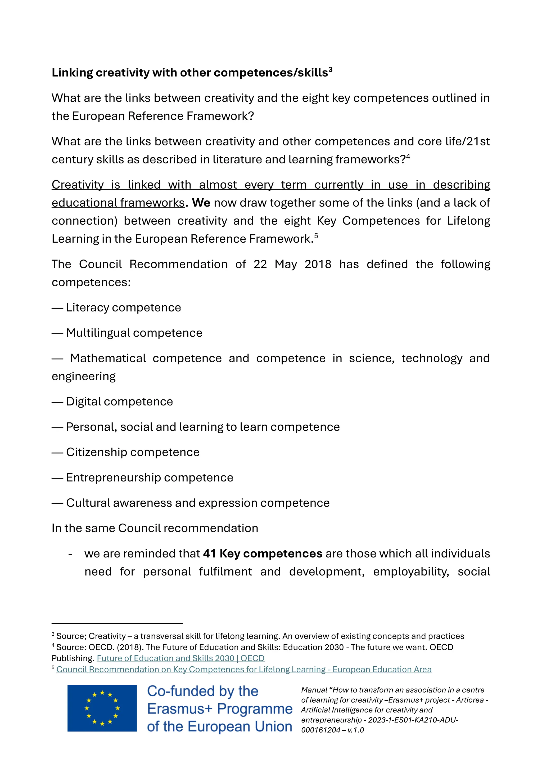 Manual “How to transform an association in a centre
of learning for creativity –Erasmus+ project - Articrea -
Artificial Intelligence for creativity and
entrepreneurship - 2023-1-ES01-KA210-ADU-
000161204 – v.1.0
Linking creativity with other competences/skills3
What are the links between creativity and the eight key competences outlined in
the European Reference Framework?
What are the links between creativity and other competences and core life/21st
century skills as described in literature and learning frameworks?4
Creativity is linked with almost every term currently in use in describing
educational frameworks. We now draw together some of the links (and a lack of
connection) between creativity and the eight Key Competences for Lifelong
Learning in the European Reference Framework.5
The Council Recommendation of 22 May 2018 has defined the following
competences:
— Literacy competence
— Multilingual competence
— Mathematical competence and competence in science, technology and
engineering
— Digital competence
— Personal, social and learning to learn competence
— Citizenship competence
— Entrepreneurship competence
— Cultural awareness and expression competence
In the same Council recommendation
- we are reminded that 41 Key competences are those which all individuals
need for personal fulfilment and development, employability, social
3
Source; Creativity – a transversal skill for lifelong learning. An overview of existing concepts and practices
4
Source: OECD. (2018). The Future of Education and Skills: Education 2030 - The future we want. OECD
Publishing. Future of Education and Skills 2030 | OECD
5
Council Recommendation on Key Competences for Lifelong Learning - European Education Area
 