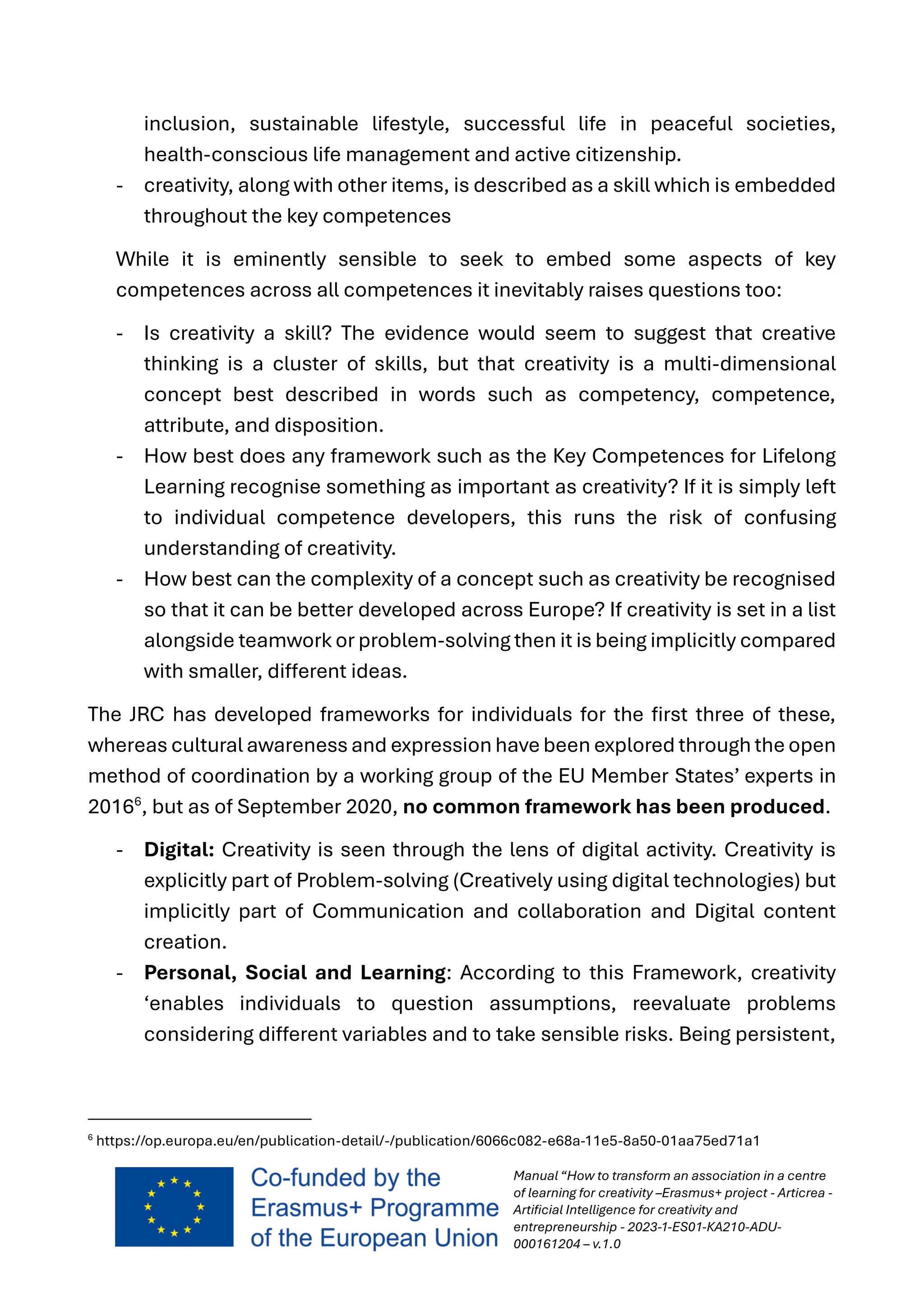 Manual “How to transform an association in a centre
of learning for creativity –Erasmus+ project - Articrea -
Artificial Intelligence for creativity and
entrepreneurship - 2023-1-ES01-KA210-ADU-
000161204 – v.1.0
inclusion, sustainable lifestyle, successful life in peaceful societies,
health-conscious life management and active citizenship.
- creativity, along with other items, is described as a skill which is embedded
throughout the key competences
While it is eminently sensible to seek to embed some aspects of key
competences across all competences it inevitably raises questions too:
- Is creativity a skill? The evidence would seem to suggest that creative
thinking is a cluster of skills, but that creativity is a multi-dimensional
concept best described in words such as competency, competence,
attribute, and disposition.
- How best does any framework such as the Key Competences for Lifelong
Learning recognise something as important as creativity? If it is simply left
to individual competence developers, this runs the risk of confusing
understanding of creativity.
- How best can the complexity of a concept such as creativity be recognised
so that it can be better developed across Europe? If creativity is set in a list
alongside teamwork or problem-solving then it is being implicitly compared
with smaller, different ideas.
The JRC has developed frameworks for individuals for the first three of these,
whereas cultural awareness and expression have been explored through the open
method of coordination by a working group of the EU Member States’ experts in
20166
, but as of September 2020, no common framework has been produced.
- Digital: Creativity is seen through the lens of digital activity. Creativity is
explicitly part of Problem-solving (Creatively using digital technologies) but
implicitly part of Communication and collaboration and Digital content
creation.
- Personal, Social and Learning: According to this Framework, creativity
‘enables individuals to question assumptions, reevaluate problems
considering different variables and to take sensible risks. Being persistent,
6
https://op.europa.eu/en/publication-detail/-/publication/6066c082-e68a-11e5-8a50-01aa75ed71a1
 