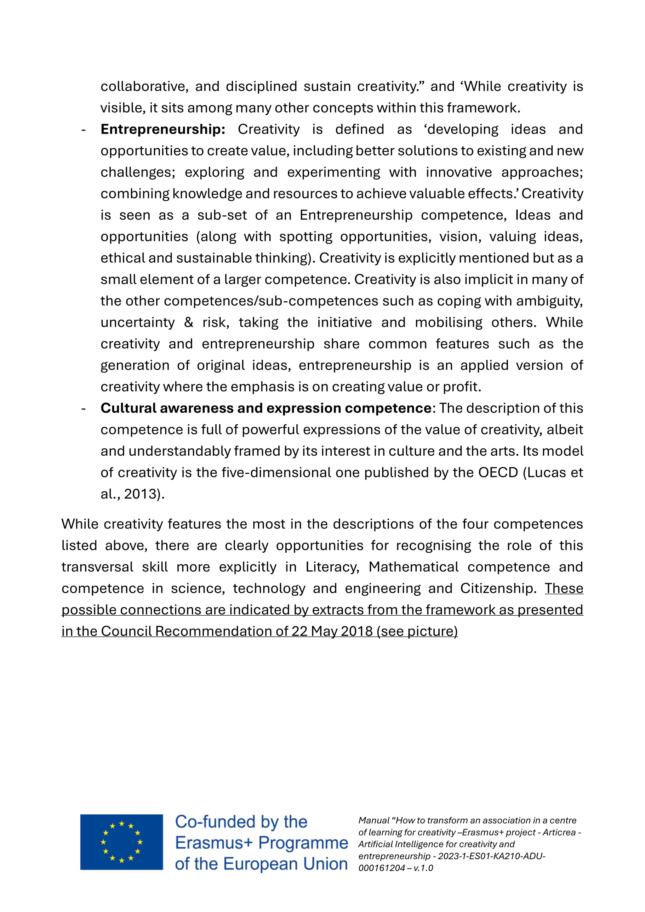 Manual “How to transform an association in a centre
of learning for creativity –Erasmus+ project - Articrea -
Artificial Intelligence for creativity and
entrepreneurship - 2023-1-ES01-KA210-ADU-
000161204 – v.1.0
collaborative, and disciplined sustain creativity.” and ‘While creativity is
visible, it sits among many other concepts within this framework.
- Entrepreneurship: Creativity is defined as ‘developing ideas and
opportunities to create value, including better solutions to existing and new
challenges; exploring and experimenting with innovative approaches;
combining knowledge and resources to achieve valuable effects.’Creativity
is seen as a sub-set of an Entrepreneurship competence, Ideas and
opportunities (along with spotting opportunities, vision, valuing ideas,
ethical and sustainable thinking). Creativity is explicitly mentioned but as a
small element of a larger competence. Creativity is also implicit in many of
the other competences/sub-competences such as coping with ambiguity,
uncertainty & risk, taking the initiative and mobilising others. While
creativity and entrepreneurship share common features such as the
generation of original ideas, entrepreneurship is an applied version of
creativity where the emphasis is on creating value or profit.
- Cultural awareness and expression competence: The description of this
competence is full of powerful expressions of the value of creativity, albeit
and understandably framed by its interest in culture and the arts. Its model
of creativity is the five-dimensional one published by the OECD (Lucas et
al., 2013).
While creativity features the most in the descriptions of the four competences
listed above, there are clearly opportunities for recognising the role of this
transversal skill more explicitly in Literacy, Mathematical competence and
competence in science, technology and engineering and Citizenship. These
possible connections are indicated by extracts from the framework as presented
in the Council Recommendation of 22 May 2018 (see picture)
 