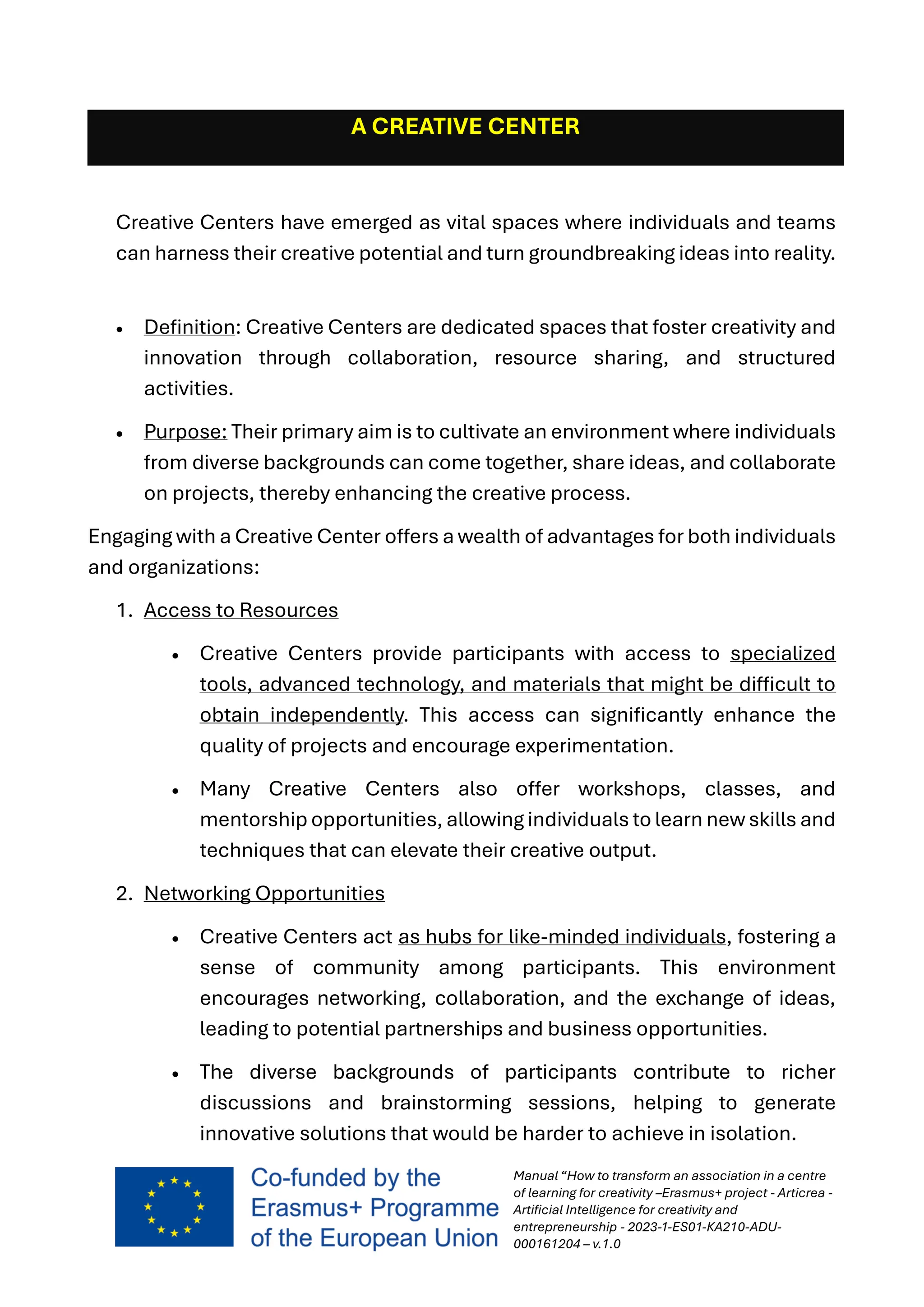 Manual “How to transform an association in a centre
of learning for creativity –Erasmus+ project - Articrea -
Artificial Intelligence for creativity and
entrepreneurship - 2023-1-ES01-KA210-ADU-
000161204 – v.1.0
A CREATIVE CENTER
Creative Centers have emerged as vital spaces where individuals and teams
can harness their creative potential and turn groundbreaking ideas into reality.
• Definition: Creative Centers are dedicated spaces that foster creativity and
innovation through collaboration, resource sharing, and structured
activities.
• Purpose: Their primary aim is to cultivate an environment where individuals
from diverse backgrounds can come together, share ideas, and collaborate
on projects, thereby enhancing the creative process.
Engaging with a Creative Center offers a wealth of advantages for both individuals
and organizations:
1. Access to Resources
• Creative Centers provide participants with access to specialized
tools, advanced technology, and materials that might be difficult to
obtain independently. This access can significantly enhance the
quality of projects and encourage experimentation.
• Many Creative Centers also offer workshops, classes, and
mentorship opportunities, allowing individuals to learn new skills and
techniques that can elevate their creative output.
2. Networking Opportunities
• Creative Centers act as hubs for like-minded individuals, fostering a
sense of community among participants. This environment
encourages networking, collaboration, and the exchange of ideas,
leading to potential partnerships and business opportunities.
• The diverse backgrounds of participants contribute to richer
discussions and brainstorming sessions, helping to generate
innovative solutions that would be harder to achieve in isolation.
 
