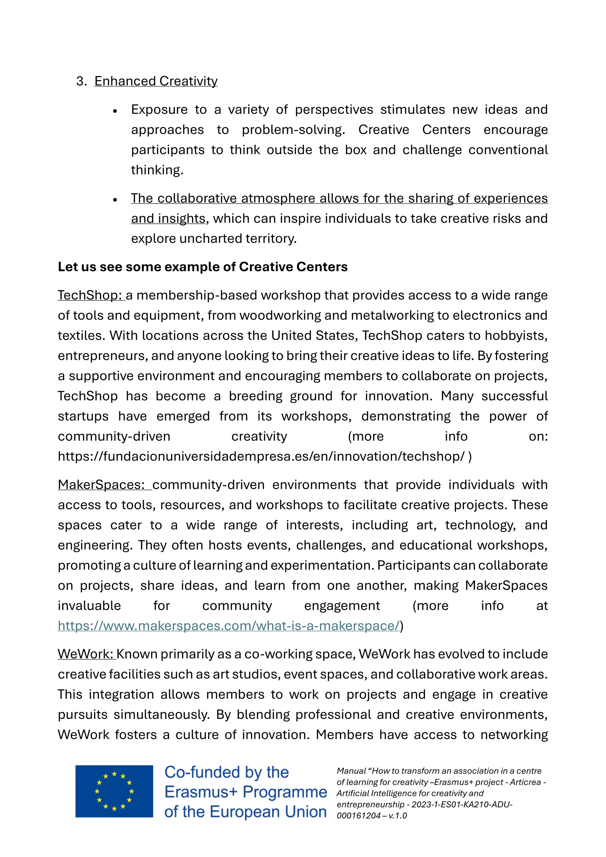 Manual “How to transform an association in a centre
of learning for creativity –Erasmus+ project - Articrea -
Artificial Intelligence for creativity and
entrepreneurship - 2023-1-ES01-KA210-ADU-
000161204 – v.1.0
3. Enhanced Creativity
• Exposure to a variety of perspectives stimulates new ideas and
approaches to problem-solving. Creative Centers encourage
participants to think outside the box and challenge conventional
thinking.
• The collaborative atmosphere allows for the sharing of experiences
and insights, which can inspire individuals to take creative risks and
explore uncharted territory.
Let us see some example of Creative Centers
TechShop: a membership-based workshop that provides access to a wide range
of tools and equipment, from woodworking and metalworking to electronics and
textiles. With locations across the United States, TechShop caters to hobbyists,
entrepreneurs, and anyone looking to bring their creative ideas to life. By fostering
a supportive environment and encouraging members to collaborate on projects,
TechShop has become a breeding ground for innovation. Many successful
startups have emerged from its workshops, demonstrating the power of
community-driven creativity (more info on:
https://fundacionuniversidadempresa.es/en/innovation/techshop/ )
MakerSpaces: community-driven environments that provide individuals with
access to tools, resources, and workshops to facilitate creative projects. These
spaces cater to a wide range of interests, including art, technology, and
engineering. They often hosts events, challenges, and educational workshops,
promoting acultureof learning and experimentation. Participants cancollaborate
on projects, share ideas, and learn from one another, making MakerSpaces
invaluable for community engagement (more info at
https://www.makerspaces.com/what-is-a-makerspace/)
WeWork: Known primarily as a co-working space, WeWork has evolved to include
creative facilities such as art studios, event spaces, and collaborative work areas.
This integration allows members to work on projects and engage in creative
pursuits simultaneously. By blending professional and creative environments,
WeWork fosters a culture of innovation. Members have access to networking
 