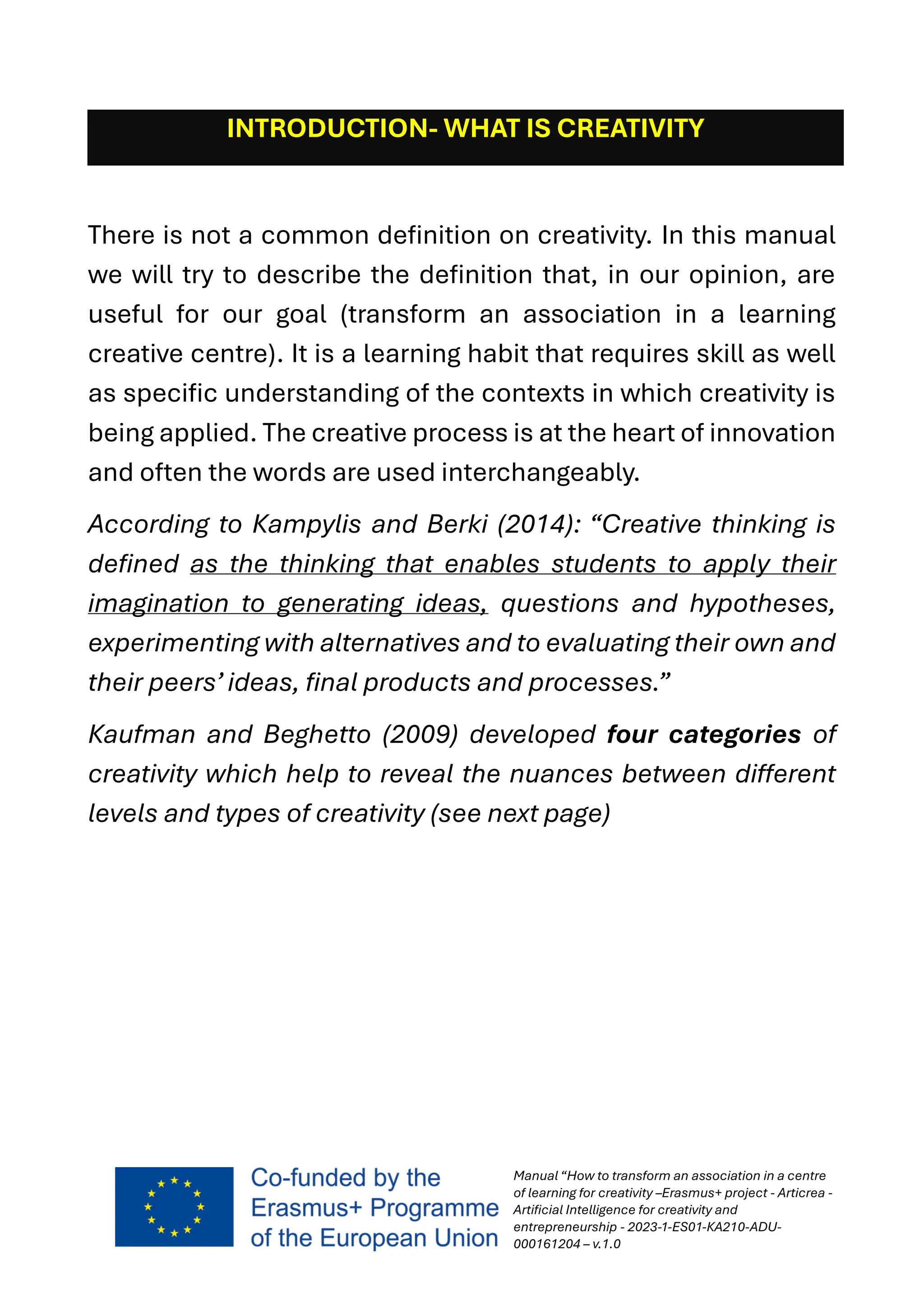 Manual “How to transform an association in a centre
of learning for creativity –Erasmus+ project - Articrea -
Artificial Intelligence for creativity and
entrepreneurship - 2023-1-ES01-KA210-ADU-
000161204 – v.1.0
INTRODUCTION- WHAT IS CREATIVITY
There is not a common definition on creativity. In this manual
we will try to describe the definition that, in our opinion, are
useful for our goal (transform an association in a learning
creative centre). It is a learning habit that requires skill as well
as specific understanding of the contexts in which creativity is
being applied. The creative process is at the heart of innovation
and often the words are used interchangeably.
According to Kampylis and Berki (2014): “Creative thinking is
defined as the thinking that enables students to apply their
imagination to generating ideas, questions and hypotheses,
experimenting with alternatives and to evaluating their own and
their peers’ ideas, final products and processes.”
Kaufman and Beghetto (2009) developed four categories of
creativity which help to reveal the nuances between different
levels and types of creativity (see next page)
 