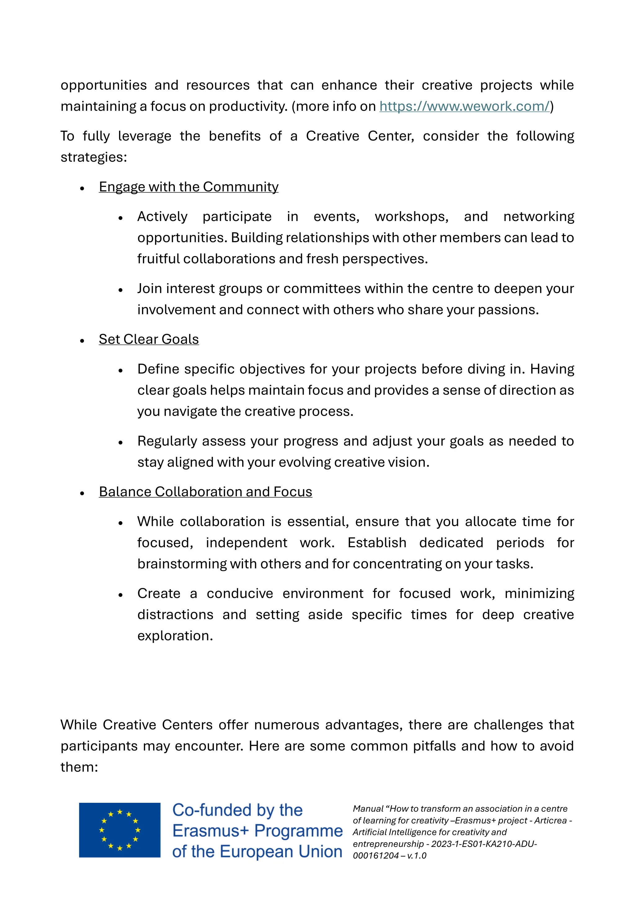 Manual “How to transform an association in a centre
of learning for creativity –Erasmus+ project - Articrea -
Artificial Intelligence for creativity and
entrepreneurship - 2023-1-ES01-KA210-ADU-
000161204 – v.1.0
opportunities and resources that can enhance their creative projects while
maintaining a focus on productivity. (more info on https://www.wework.com/)
To fully leverage the benefits of a Creative Center, consider the following
strategies:
• Engage with the Community
• Actively participate in events, workshops, and networking
opportunities. Building relationships with other members can lead to
fruitful collaborations and fresh perspectives.
• Join interest groups or committees within the centre to deepen your
involvement and connect with others who share your passions.
• Set Clear Goals
• Define specific objectives for your projects before diving in. Having
clear goals helps maintain focus and provides a sense of direction as
you navigate the creative process.
• Regularly assess your progress and adjust your goals as needed to
stay aligned with your evolving creative vision.
• Balance Collaboration and Focus
• While collaboration is essential, ensure that you allocate time for
focused, independent work. Establish dedicated periods for
brainstorming with others and for concentrating on your tasks.
• Create a conducive environment for focused work, minimizing
distractions and setting aside specific times for deep creative
exploration.
While Creative Centers offer numerous advantages, there are challenges that
participants may encounter. Here are some common pitfalls and how to avoid
them:
 