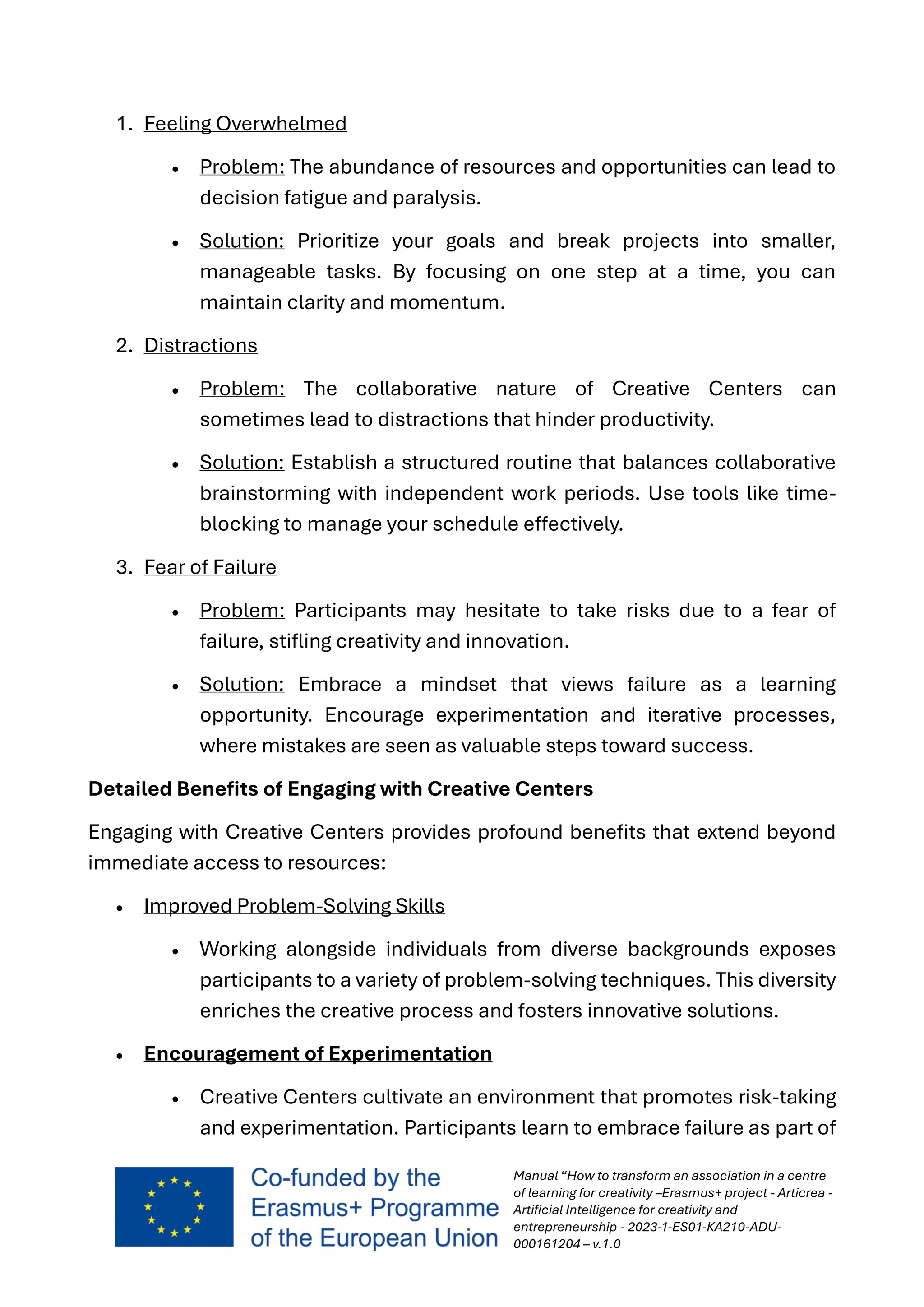 Manual “How to transform an association in a centre
of learning for creativity –Erasmus+ project - Articrea -
Artificial Intelligence for creativity and
entrepreneurship - 2023-1-ES01-KA210-ADU-
000161204 – v.1.0
1. Feeling Overwhelmed
• Problem: The abundance of resources and opportunities can lead to
decision fatigue and paralysis.
• Solution: Prioritize your goals and break projects into smaller,
manageable tasks. By focusing on one step at a time, you can
maintain clarity and momentum.
2. Distractions
• Problem: The collaborative nature of Creative Centers can
sometimes lead to distractions that hinder productivity.
• Solution: Establish a structured routine that balances collaborative
brainstorming with independent work periods. Use tools like time-
blocking to manage your schedule effectively.
3. Fear of Failure
• Problem: Participants may hesitate to take risks due to a fear of
failure, stifling creativity and innovation.
• Solution: Embrace a mindset that views failure as a learning
opportunity. Encourage experimentation and iterative processes,
where mistakes are seen as valuable steps toward success.
Detailed Benefits of Engaging with Creative Centers
Engaging with Creative Centers provides profound benefits that extend beyond
immediate access to resources:
• Improved Problem-Solving Skills
• Working alongside individuals from diverse backgrounds exposes
participants to a variety of problem-solving techniques. This diversity
enriches the creative process and fosters innovative solutions.
• Encouragement of Experimentation
• Creative Centers cultivate an environment that promotes risk-taking
and experimentation. Participants learn to embrace failure as part of
 