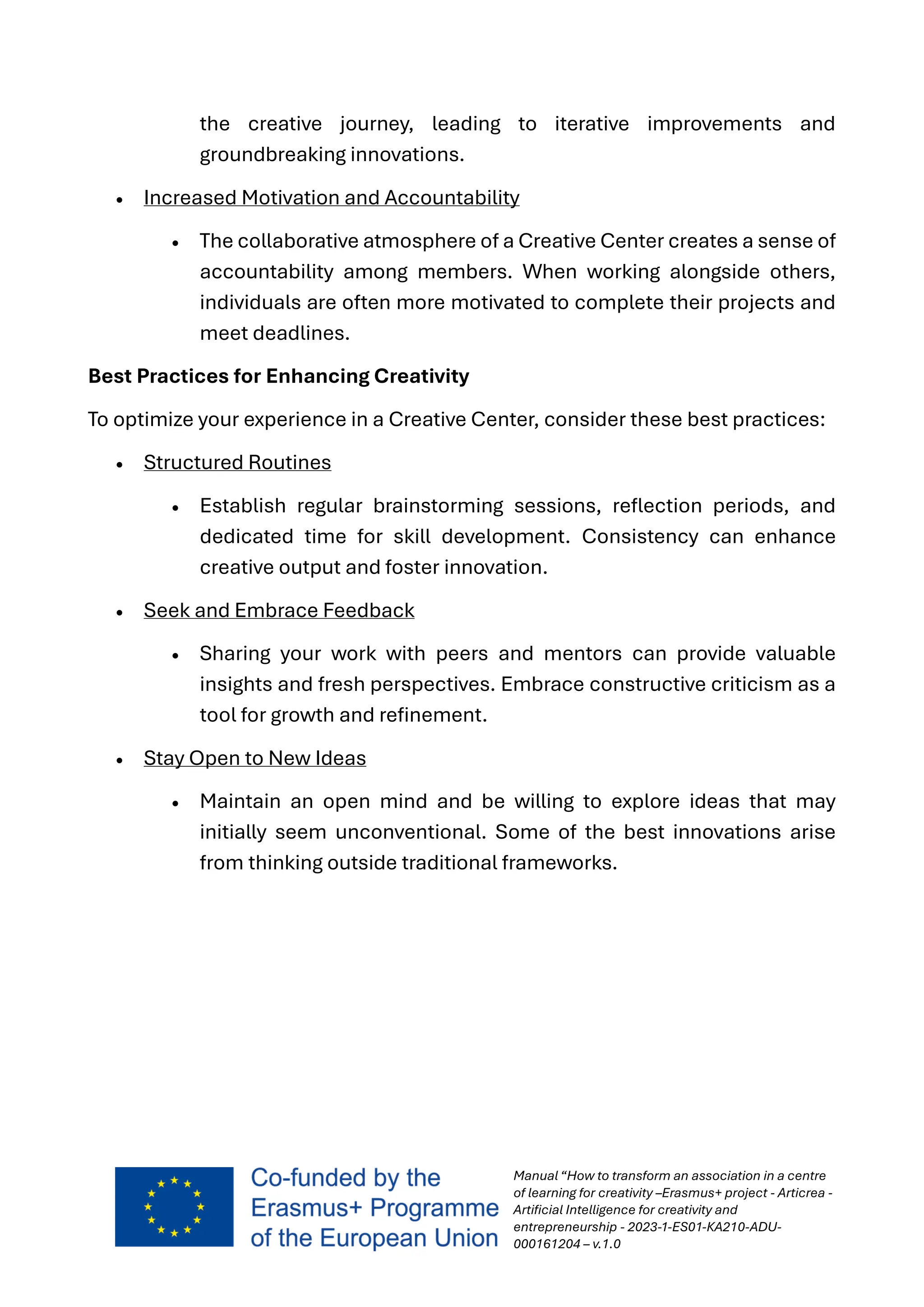 Manual “How to transform an association in a centre
of learning for creativity –Erasmus+ project - Articrea -
Artificial Intelligence for creativity and
entrepreneurship - 2023-1-ES01-KA210-ADU-
000161204 – v.1.0
the creative journey, leading to iterative improvements and
groundbreaking innovations.
• Increased Motivation and Accountability
• The collaborative atmosphere of a Creative Center creates a sense of
accountability among members. When working alongside others,
individuals are often more motivated to complete their projects and
meet deadlines.
Best Practices for Enhancing Creativity
To optimize your experience in a Creative Center, consider these best practices:
• Structured Routines
• Establish regular brainstorming sessions, reflection periods, and
dedicated time for skill development. Consistency can enhance
creative output and foster innovation.
• Seek and Embrace Feedback
• Sharing your work with peers and mentors can provide valuable
insights and fresh perspectives. Embrace constructive criticism as a
tool for growth and refinement.
• Stay Open to New Ideas
• Maintain an open mind and be willing to explore ideas that may
initially seem unconventional. Some of the best innovations arise
from thinking outside traditional frameworks.
 