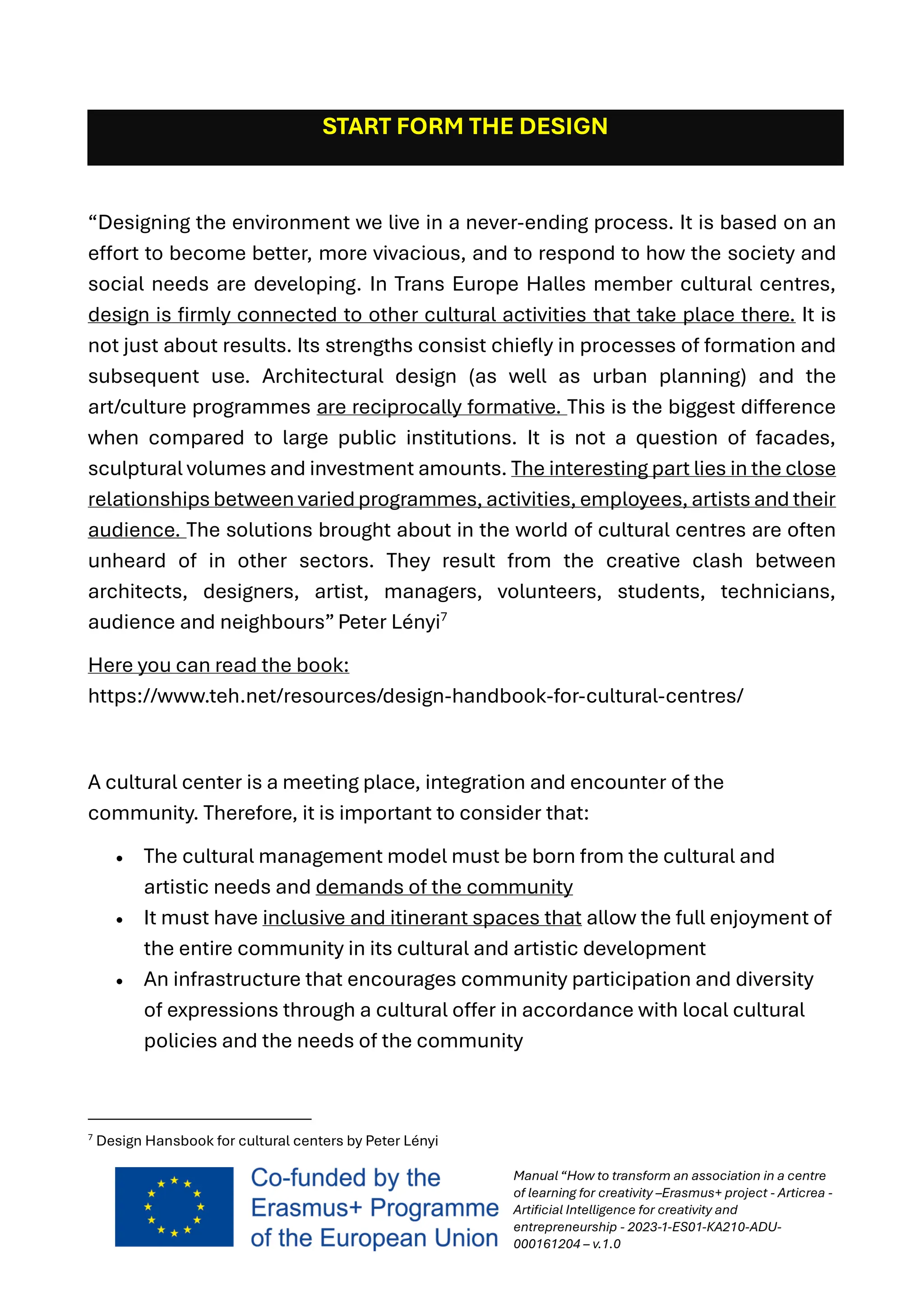 Manual “How to transform an association in a centre
of learning for creativity –Erasmus+ project - Articrea -
Artificial Intelligence for creativity and
entrepreneurship - 2023-1-ES01-KA210-ADU-
000161204 – v.1.0
START FORM THE DESIGN
“Designing the environment we live in a never-ending process. It is based on an
effort to become better, more vivacious, and to respond to how the society and
social needs are developing. In Trans Europe Halles member cultural centres,
design is firmly connected to other cultural activities that take place there. It is
not just about results. Its strengths consist chiefly in processes of formation and
subsequent use. Architectural design (as well as urban planning) and the
art/culture programmes are reciprocally formative. This is the biggest difference
when compared to large public institutions. It is not a question of facades,
sculptural volumes and investment amounts. The interesting part lies in the close
relationships between variedprogrammes, activities, employees, artists and their
audience. The solutions brought about in the world of cultural centres are often
unheard of in other sectors. They result from the creative clash between
architects, designers, artist, managers, volunteers, students, technicians,
audience and neighbours” Peter Lényi7
Here you can read the book:
https://www.teh.net/resources/design-handbook-for-cultural-centres/
A cultural center is a meeting place, integration and encounter of the
community. Therefore, it is important to consider that:
• The cultural management model must be born from the cultural and
artistic needs and demands of the community
• It must have inclusive and itinerant spaces that allow the full enjoyment of
the entire community in its cultural and artistic development
• An infrastructure that encourages community participation and diversity
of expressions through a cultural offer in accordance with local cultural
policies and the needs of the community
7
Design Hansbook for cultural centers by Peter Lényi
 