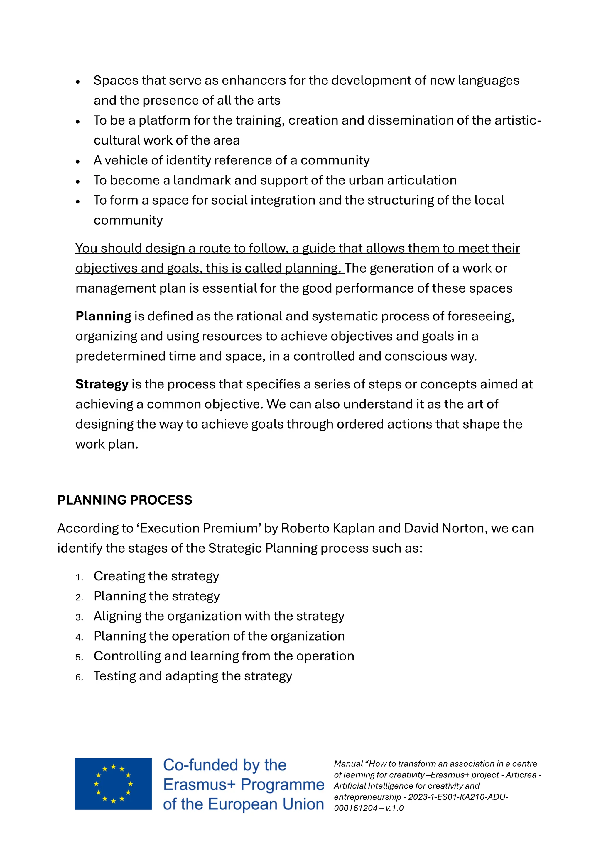 Manual “How to transform an association in a centre
of learning for creativity –Erasmus+ project - Articrea -
Artificial Intelligence for creativity and
entrepreneurship - 2023-1-ES01-KA210-ADU-
000161204 – v.1.0
• Spaces that serve as enhancers for the development of new languages
and the presence of all the arts
• To be a platform for the training, creation and dissemination of the artistic-
cultural work of the area
• A vehicle of identity reference of a community
• To become a landmark and support of the urban articulation
• To form a space for social integration and the structuring of the local
community
You should design a route to follow, a guide that allows them to meet their
objectives and goals, this is called planning. The generation of a work or
management plan is essential for the good performance of these spaces
Planning is defined as the rational and systematic process of foreseeing,
organizing and using resources to achieve objectives and goals in a
predetermined time and space, in a controlled and conscious way.
Strategy is the process that specifies a series of steps or concepts aimed at
achieving a common objective. We can also understand it as the art of
designing the way to achieve goals through ordered actions that shape the
work plan.
PLANNING PROCESS
According to ‘Execution Premium’ by Roberto Kaplan and David Norton, we can
identify the stages of the Strategic Planning process such as:
1. Creating the strategy
2. Planning the strategy
3. Aligning the organization with the strategy
4. Planning the operation of the organization
5. Controlling and learning from the operation
6. Testing and adapting the strategy
 