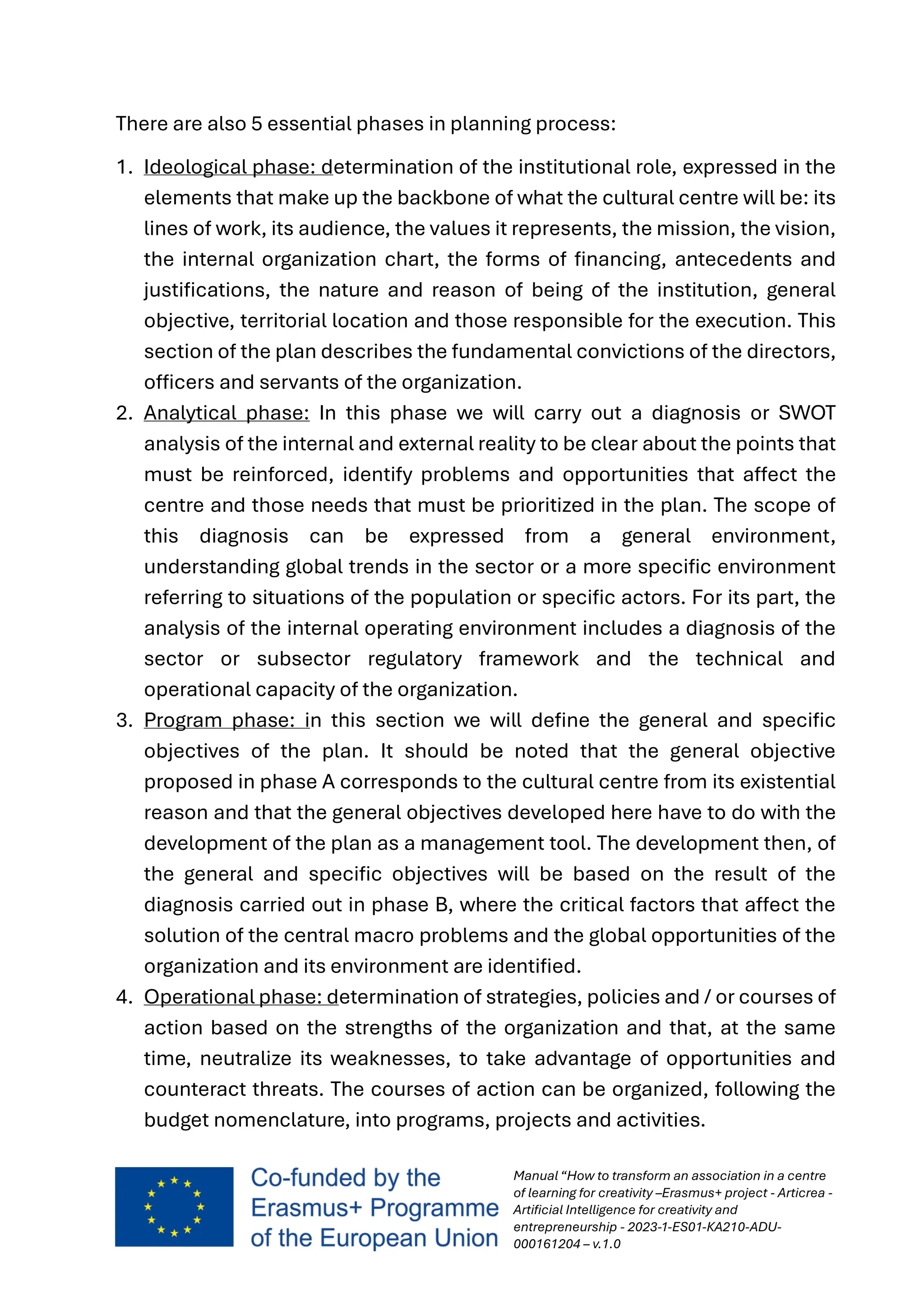 Manual “How to transform an association in a centre
of learning for creativity –Erasmus+ project - Articrea -
Artificial Intelligence for creativity and
entrepreneurship - 2023-1-ES01-KA210-ADU-
000161204 – v.1.0
There are also 5 essential phases in planning process:
1. Ideological phase: determination of the institutional role, expressed in the
elements that make up the backbone of what the cultural centre will be: its
lines of work, its audience, the values it represents, the mission, the vision,
the internal organization chart, the forms of financing, antecedents and
justifications, the nature and reason of being of the institution, general
objective, territorial location and those responsible for the execution. This
section of the plan describes the fundamental convictions of the directors,
officers and servants of the organization.
2. Analytical phase: In this phase we will carry out a diagnosis or SWOT
analysis of the internal and external reality to be clear about the points that
must be reinforced, identify problems and opportunities that affect the
centre and those needs that must be prioritized in the plan. The scope of
this diagnosis can be expressed from a general environment,
understanding global trends in the sector or a more specific environment
referring to situations of the population or specific actors. For its part, the
analysis of the internal operating environment includes a diagnosis of the
sector or subsector regulatory framework and the technical and
operational capacity of the organization.
3. Program phase: in this section we will define the general and specific
objectives of the plan. It should be noted that the general objective
proposed in phase A corresponds to the cultural centre from its existential
reason and that the general objectives developed here have to do with the
development of the plan as a management tool. The development then, of
the general and specific objectives will be based on the result of the
diagnosis carried out in phase B, where the critical factors that affect the
solution of the central macro problems and the global opportunities of the
organization and its environment are identified.
4. Operational phase: determination of strategies, policies and / or courses of
action based on the strengths of the organization and that, at the same
time, neutralize its weaknesses, to take advantage of opportunities and
counteract threats. The courses of action can be organized, following the
budget nomenclature, into programs, projects and activities.
 