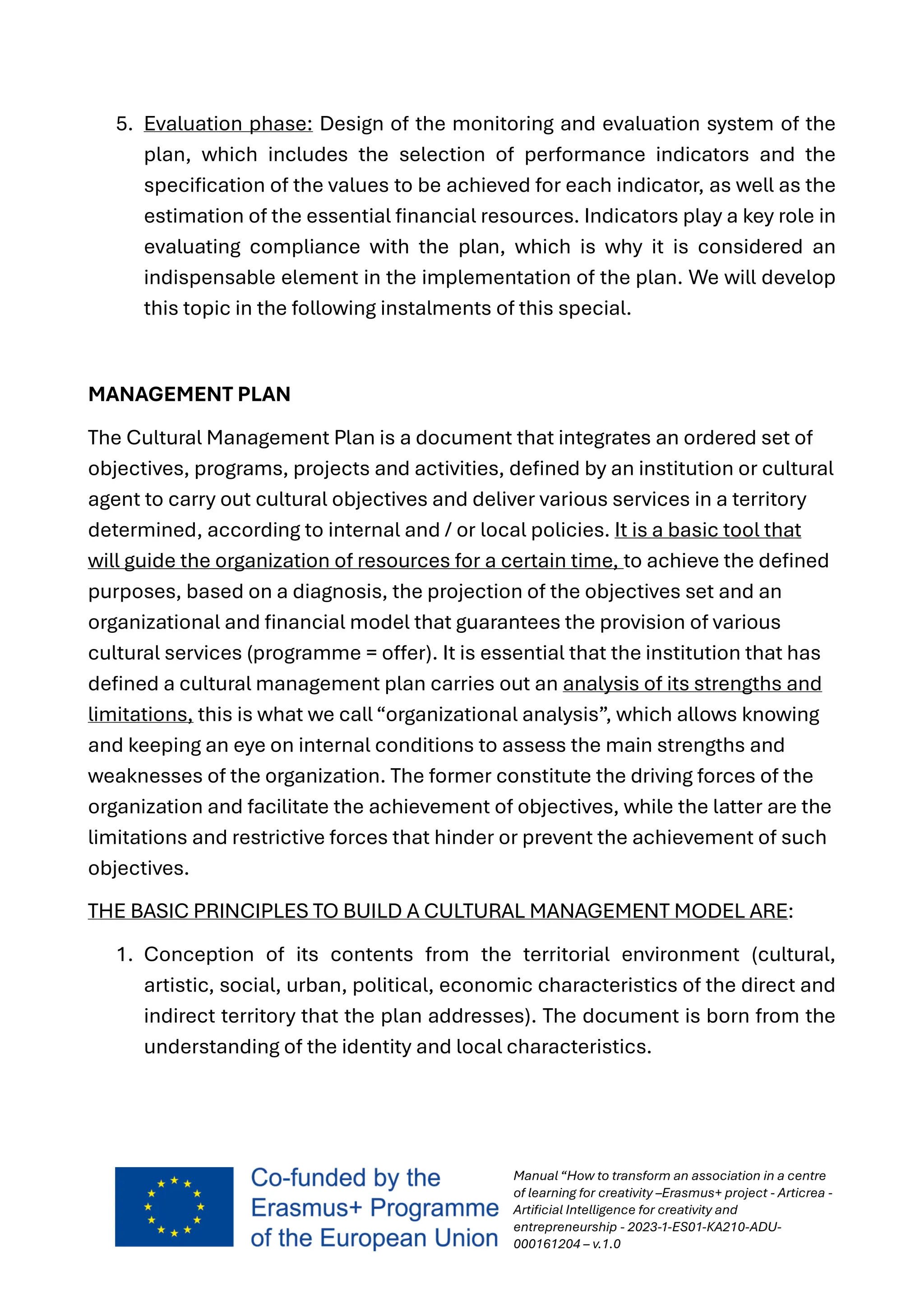 Manual “How to transform an association in a centre
of learning for creativity –Erasmus+ project - Articrea -
Artificial Intelligence for creativity and
entrepreneurship - 2023-1-ES01-KA210-ADU-
000161204 – v.1.0
5. Evaluation phase: Design of the monitoring and evaluation system of the
plan, which includes the selection of performance indicators and the
specification of the values to be achieved for each indicator, as well as the
estimation of the essential financial resources. Indicators play a key role in
evaluating compliance with the plan, which is why it is considered an
indispensable element in the implementation of the plan. We will develop
this topic in the following instalments of this special.
MANAGEMENT PLAN
The Cultural Management Plan is a document that integrates an ordered set of
objectives, programs, projects and activities, defined by an institution or cultural
agent to carry out cultural objectives and deliver various services in a territory
determined, according to internal and / or local policies. It is a basic tool that
will guide the organization of resources for a certain time, to achieve the defined
purposes, based on a diagnosis, the projection of the objectives set and an
organizational and financial model that guarantees the provision of various
cultural services (programme = offer). It is essential that the institution that has
defined a cultural management plan carries out an analysis of its strengths and
limitations, this is what we call “organizational analysis”, which allows knowing
and keeping an eye on internal conditions to assess the main strengths and
weaknesses of the organization. The former constitute the driving forces of the
organization and facilitate the achievement of objectives, while the latter are the
limitations and restrictive forces that hinder or prevent the achievement of such
objectives.
THE BASIC PRINCIPLES TO BUILD A CULTURAL MANAGEMENT MODEL ARE:
1. Conception of its contents from the territorial environment (cultural,
artistic, social, urban, political, economic characteristics of the direct and
indirect territory that the plan addresses). The document is born from the
understanding of the identity and local characteristics.
 