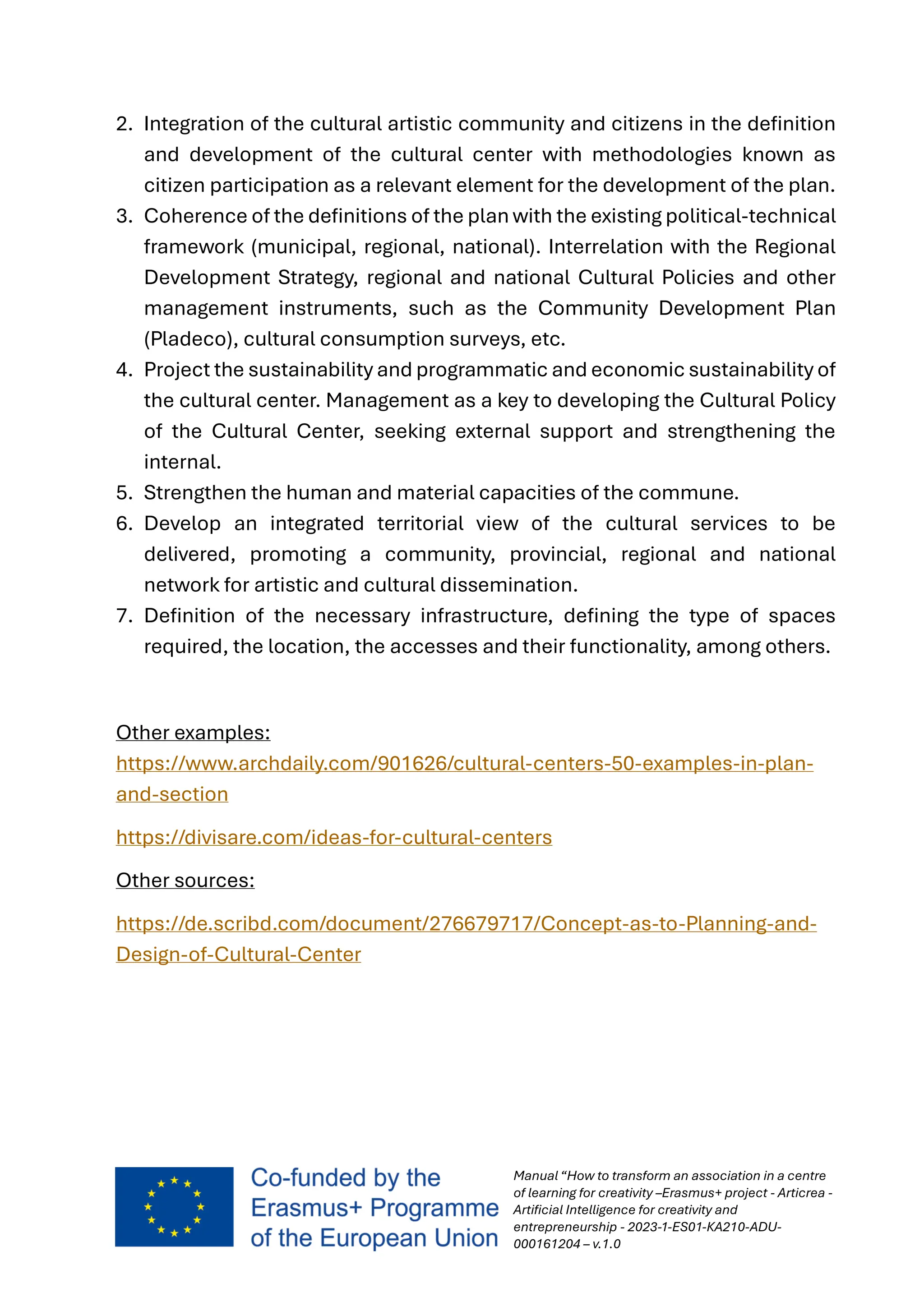 Manual “How to transform an association in a centre
of learning for creativity –Erasmus+ project - Articrea -
Artificial Intelligence for creativity and
entrepreneurship - 2023-1-ES01-KA210-ADU-
000161204 – v.1.0
2. Integration of the cultural artistic community and citizens in the definition
and development of the cultural center with methodologies known as
citizen participation as a relevant element for the development of the plan.
3. Coherence of the definitions of the plan with the existing political-technical
framework (municipal, regional, national). Interrelation with the Regional
Development Strategy, regional and national Cultural Policies and other
management instruments, such as the Community Development Plan
(Pladeco), cultural consumption surveys, etc.
4. Project the sustainability and programmatic and economic sustainability of
the cultural center. Management as a key to developing the Cultural Policy
of the Cultural Center, seeking external support and strengthening the
internal.
5. Strengthen the human and material capacities of the commune.
6. Develop an integrated territorial view of the cultural services to be
delivered, promoting a community, provincial, regional and national
network for artistic and cultural dissemination.
7. Definition of the necessary infrastructure, defining the type of spaces
required, the location, the accesses and their functionality, among others.
Other examples:
https://www.archdaily.com/901626/cultural-centers-50-examples-in-plan-
and-section
https://divisare.com/ideas-for-cultural-centers
Other sources:
https://de.scribd.com/document/276679717/Concept-as-to-Planning-and-
Design-of-Cultural-Center
 