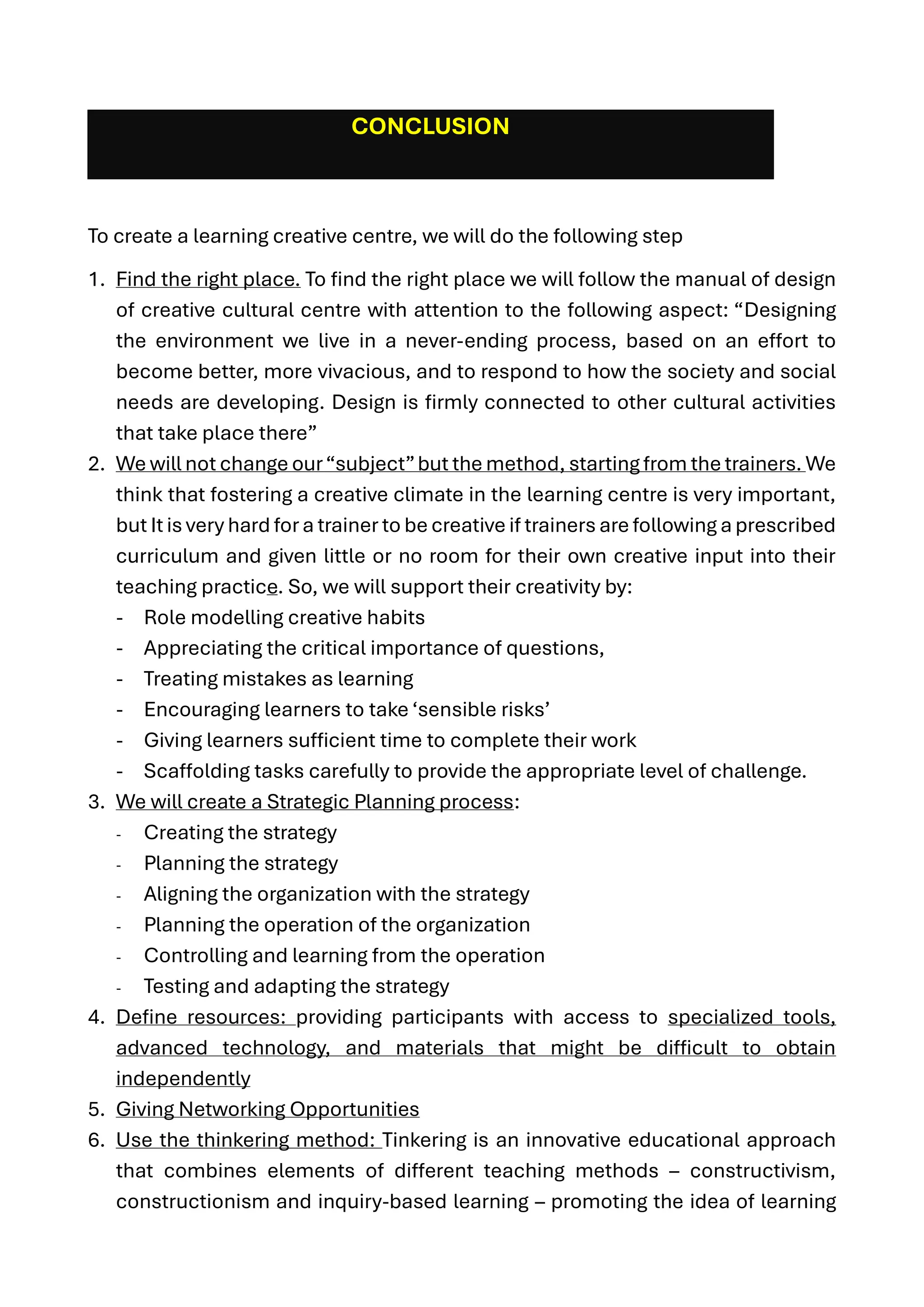 CONCLUSION
To create a learning creative centre, we will do the following step
1. Find the right place. To find the right place we will follow the manual of design
of creative cultural centre with attention to the following aspect: “Designing
the environment we live in a never-ending process, based on an effort to
become better, more vivacious, and to respond to how the society and social
needs are developing. Design is firmly connected to other cultural activities
that take place there”
2. We will not change our“subject”but the method, starting from the trainers. We
think that fostering a creative climate in the learning centre is very important,
but It is very hard fora trainer to be creative if trainers are following a prescribed
curriculum and given little or no room for their own creative input into their
teaching practice. So, we will support their creativity by:
- Role modelling creative habits
- Appreciating the critical importance of questions,
- Treating mistakes as learning
- Encouraging learners to take ‘sensible risks’
- Giving learners sufficient time to complete their work
- Scaffolding tasks carefully to provide the appropriate level of challenge.
3. We will create a Strategic Planning process:
- Creating the strategy
- Planning the strategy
- Aligning the organization with the strategy
- Planning the operation of the organization
- Controlling and learning from the operation
- Testing and adapting the strategy
4. Define resources: providing participants with access to specialized tools,
advanced technology, and materials that might be difficult to obtain
independently
5. Giving Networking Opportunities
6. Use the thinkering method: Tinkering is an innovative educational approach
that combines elements of different teaching methods – constructivism,
constructionism and inquiry-based learning – promoting the idea of learning
 