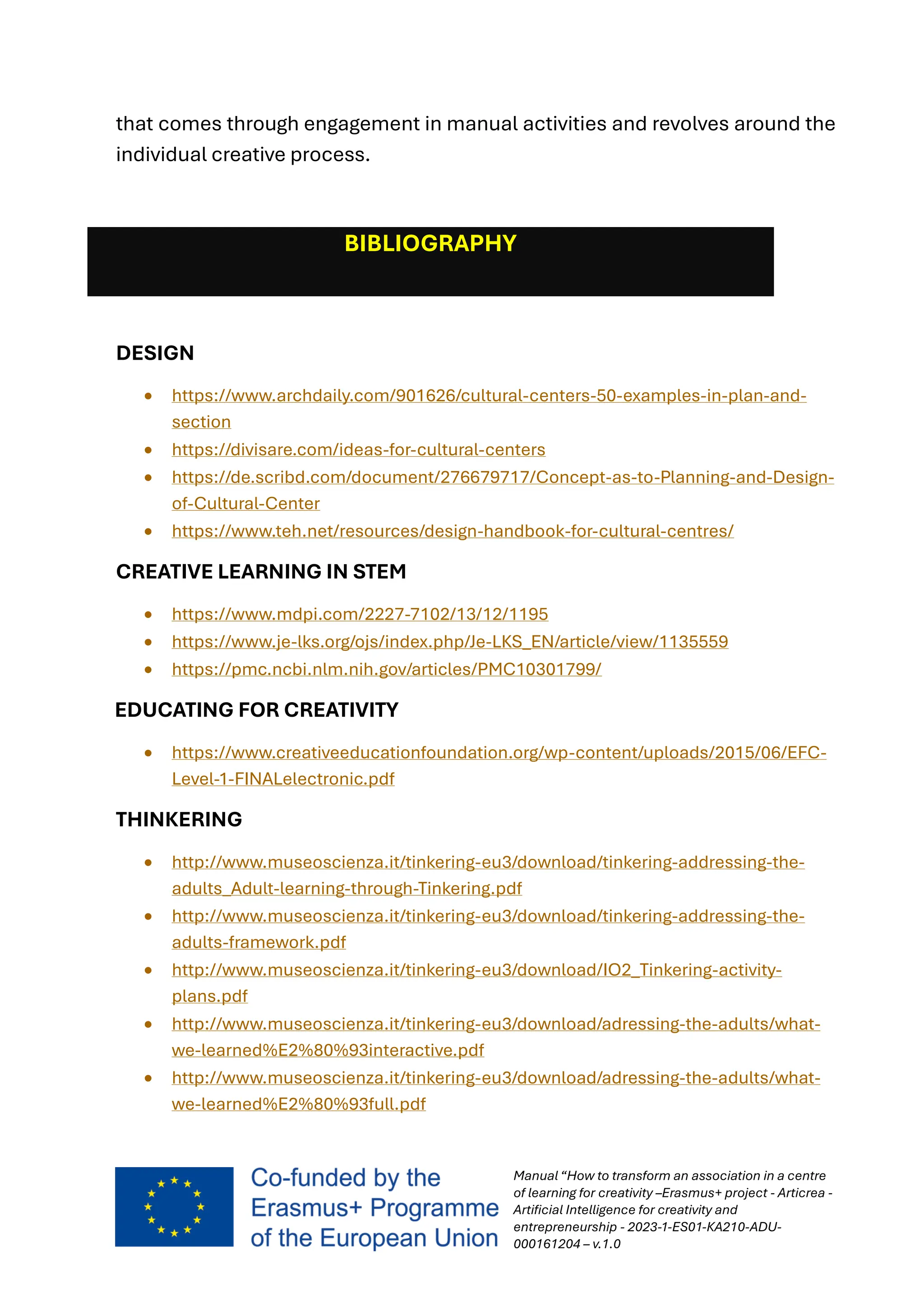 Manual “How to transform an association in a centre
of learning for creativity –Erasmus+ project - Articrea -
Artificial Intelligence for creativity and
entrepreneurship - 2023-1-ES01-KA210-ADU-
000161204 – v.1.0
that comes through engagement in manual activities and revolves around the
individual creative process.
BIBLIOGRAPHY
DESIGN
• https://www.archdaily.com/901626/cultural-centers-50-examples-in-plan-and-
section
• https://divisare.com/ideas-for-cultural-centers
• https://de.scribd.com/document/276679717/Concept-as-to-Planning-and-Design-
of-Cultural-Center
• https://www.teh.net/resources/design-handbook-for-cultural-centres/
CREATIVE LEARNING IN STEM
• https://www.mdpi.com/2227-7102/13/12/1195
• https://www.je-lks.org/ojs/index.php/Je-LKS_EN/article/view/1135559
• https://pmc.ncbi.nlm.nih.gov/articles/PMC10301799/
EDUCATING FOR CREATIVITY
• https://www.creativeeducationfoundation.org/wp-content/uploads/2015/06/EFC-
Level-1-FINALelectronic.pdf
THINKERING
• http://www.museoscienza.it/tinkering-eu3/download/tinkering-addressing-the-
adults_Adult-learning-through-Tinkering.pdf
• http://www.museoscienza.it/tinkering-eu3/download/tinkering-addressing-the-
adults-framework.pdf
• http://www.museoscienza.it/tinkering-eu3/download/IO2_Tinkering-activity-
plans.pdf
• http://www.museoscienza.it/tinkering-eu3/download/adressing-the-adults/what-
we-learned%E2%80%93interactive.pdf
• http://www.museoscienza.it/tinkering-eu3/download/adressing-the-adults/what-
we-learned%E2%80%93full.pdf
 