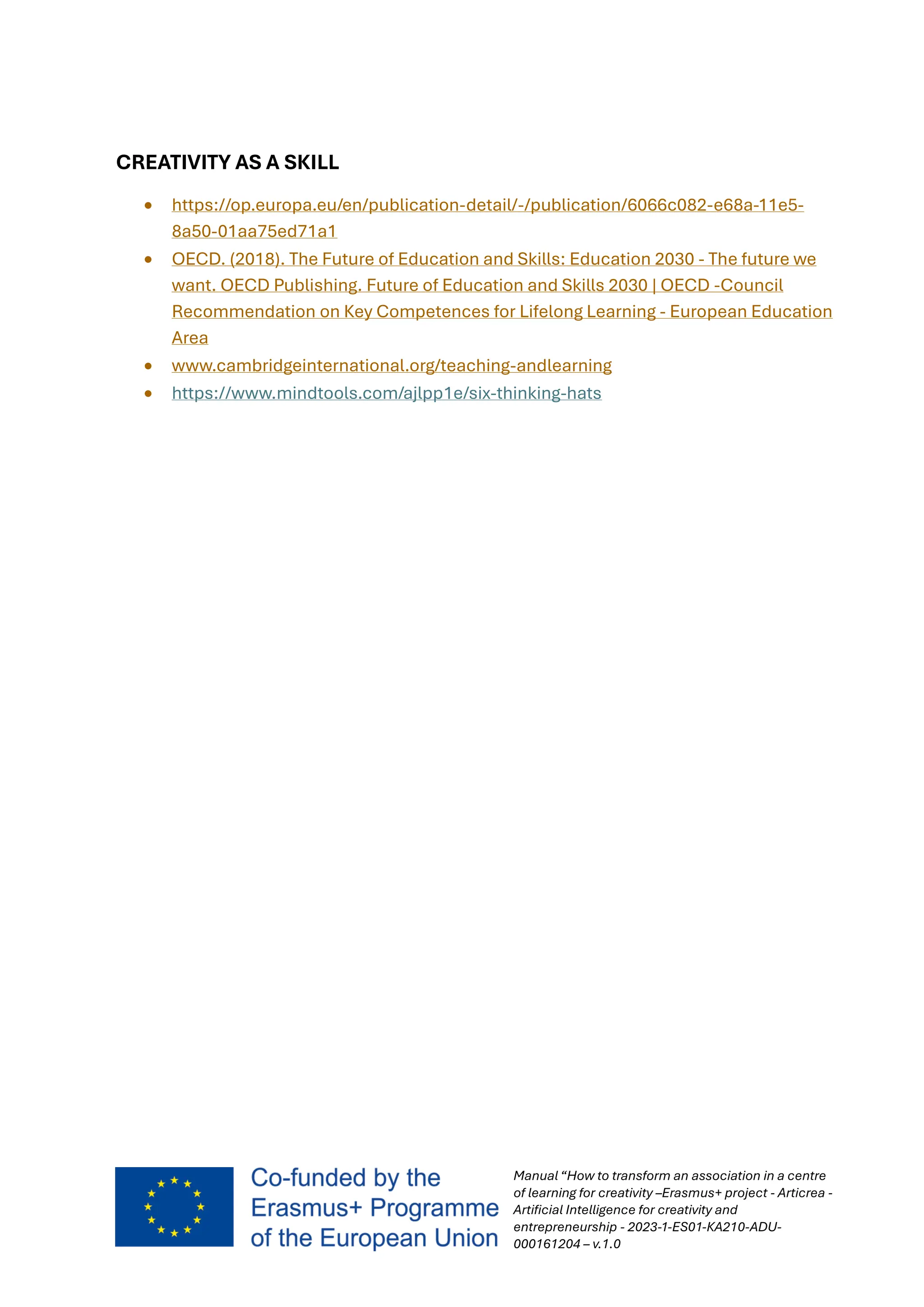 Manual “How to transform an association in a centre
of learning for creativity –Erasmus+ project - Articrea -
Artificial Intelligence for creativity and
entrepreneurship - 2023-1-ES01-KA210-ADU-
000161204 – v.1.0
CREATIVITY AS A SKILL
• https://op.europa.eu/en/publication-detail/-/publication/6066c082-e68a-11e5-
8a50-01aa75ed71a1
• OECD. (2018). The Future of Education and Skills: Education 2030 - The future we
want. OECD Publishing. Future of Education and Skills 2030 | OECD -Council
Recommendation on Key Competences for Lifelong Learning - European Education
Area
• www.cambridgeinternational.org/teaching-andlearning
• https://www.mindtools.com/ajlpp1e/six-thinking-hats
 