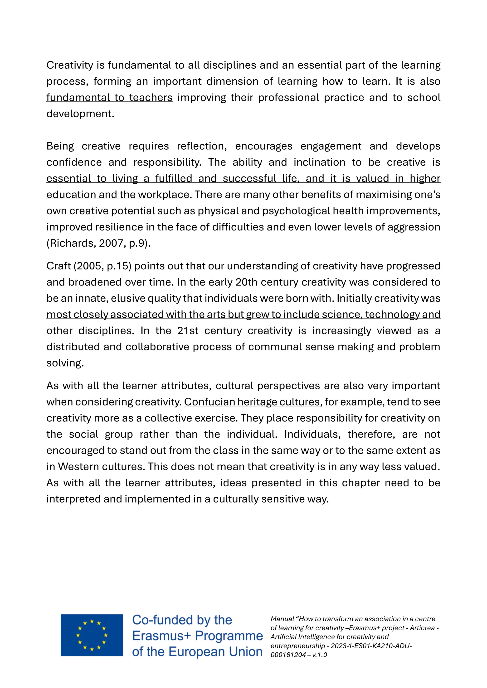 Manual “How to transform an association in a centre
of learning for creativity –Erasmus+ project - Articrea -
Artificial Intelligence for creativity and
entrepreneurship - 2023-1-ES01-KA210-ADU-
000161204 – v.1.0
Creativity is fundamental to all disciplines and an essential part of the learning
process, forming an important dimension of learning how to learn. It is also
fundamental to teachers improving their professional practice and to school
development.
Being creative requires reflection, encourages engagement and develops
confidence and responsibility. The ability and inclination to be creative is
essential to living a fulfilled and successful life, and it is valued in higher
education and the workplace. There are many other benefits of maximising one’s
own creative potential such as physical and psychological health improvements,
improved resilience in the face of difficulties and even lower levels of aggression
(Richards, 2007, p.9).
Craft (2005, p.15) points out that our understanding of creativity have progressed
and broadened over time. In the early 20th century creativity was considered to
be an innate, elusive quality that individuals were born with. Initially creativity was
most closely associated with the arts but grew to include science, technology and
other disciplines. In the 21st century creativity is increasingly viewed as a
distributed and collaborative process of communal sense making and problem
solving.
As with all the learner attributes, cultural perspectives are also very important
when considering creativity. Confucian heritage cultures, for example, tend to see
creativity more as a collective exercise. They place responsibility for creativity on
the social group rather than the individual. Individuals, therefore, are not
encouraged to stand out from the class in the same way or to the same extent as
in Western cultures. This does not mean that creativity is in any way less valued.
As with all the learner attributes, ideas presented in this chapter need to be
interpreted and implemented in a culturally sensitive way.
 