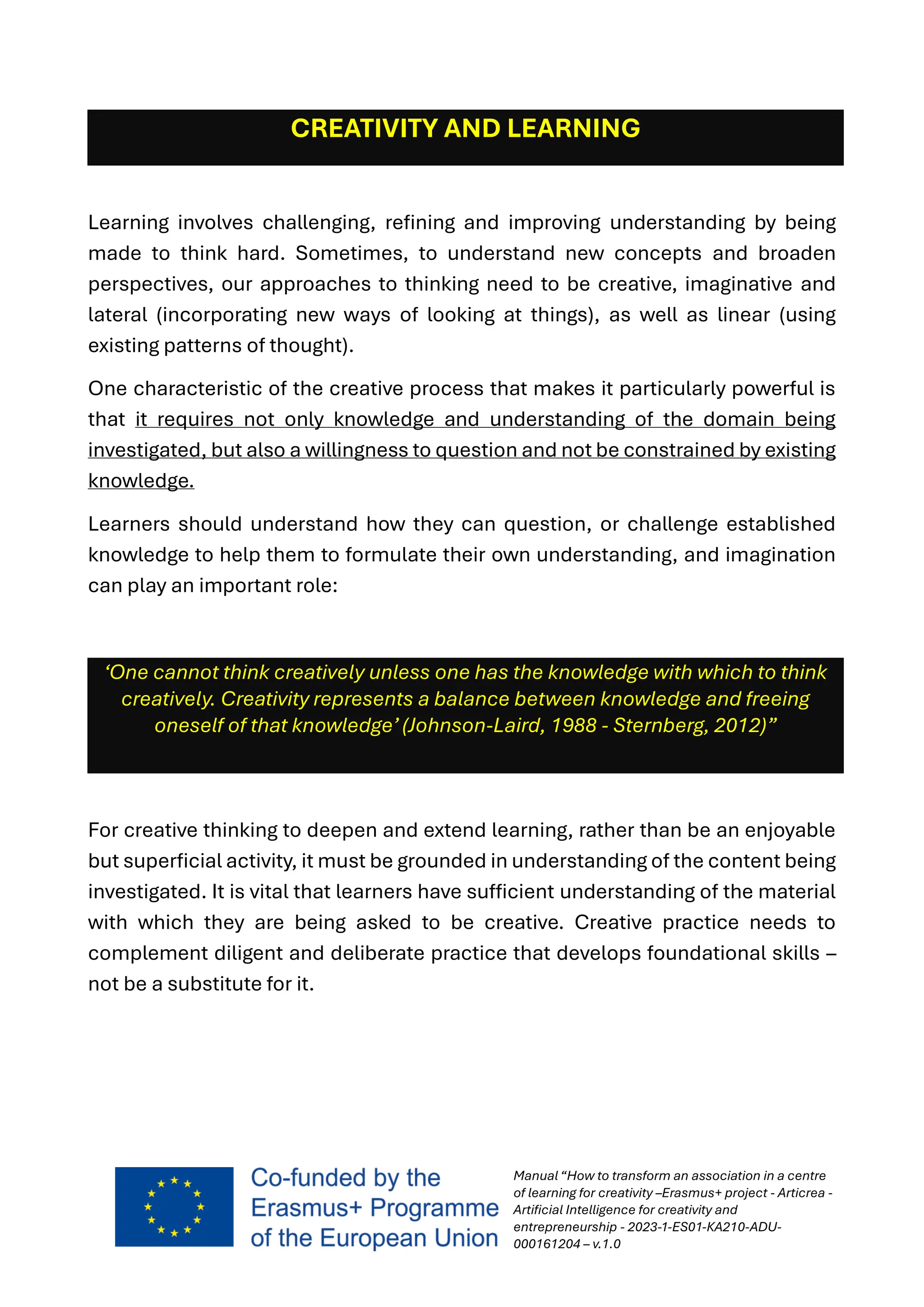 Manual “How to transform an association in a centre
of learning for creativity –Erasmus+ project - Articrea -
Artificial Intelligence for creativity and
entrepreneurship - 2023-1-ES01-KA210-ADU-
000161204 – v.1.0
CREATIVITY AND LEARNING
Learning involves challenging, refining and improving understanding by being
made to think hard. Sometimes, to understand new concepts and broaden
perspectives, our approaches to thinking need to be creative, imaginative and
lateral (incorporating new ways of looking at things), as well as linear (using
existing patterns of thought).
One characteristic of the creative process that makes it particularly powerful is
that it requires not only knowledge and understanding of the domain being
investigated, but also a willingness to question and not be constrained by existing
knowledge.
Learners should understand how they can question, or challenge established
knowledge to help them to formulate their own understanding, and imagination
can play an important role:
‘One cannot think creatively unless one has the knowledge with which to think
creatively. Creativity represents a balance between knowledge and freeing
oneself of that knowledge’ (Johnson-Laird, 1988 - Sternberg, 2012)”
For creative thinking to deepen and extend learning, rather than be an enjoyable
but superficial activity, it must be grounded in understanding of the content being
investigated. It is vital that learners have sufficient understanding of the material
with which they are being asked to be creative. Creative practice needs to
complement diligent and deliberate practice that develops foundational skills –
not be a substitute for it.
 