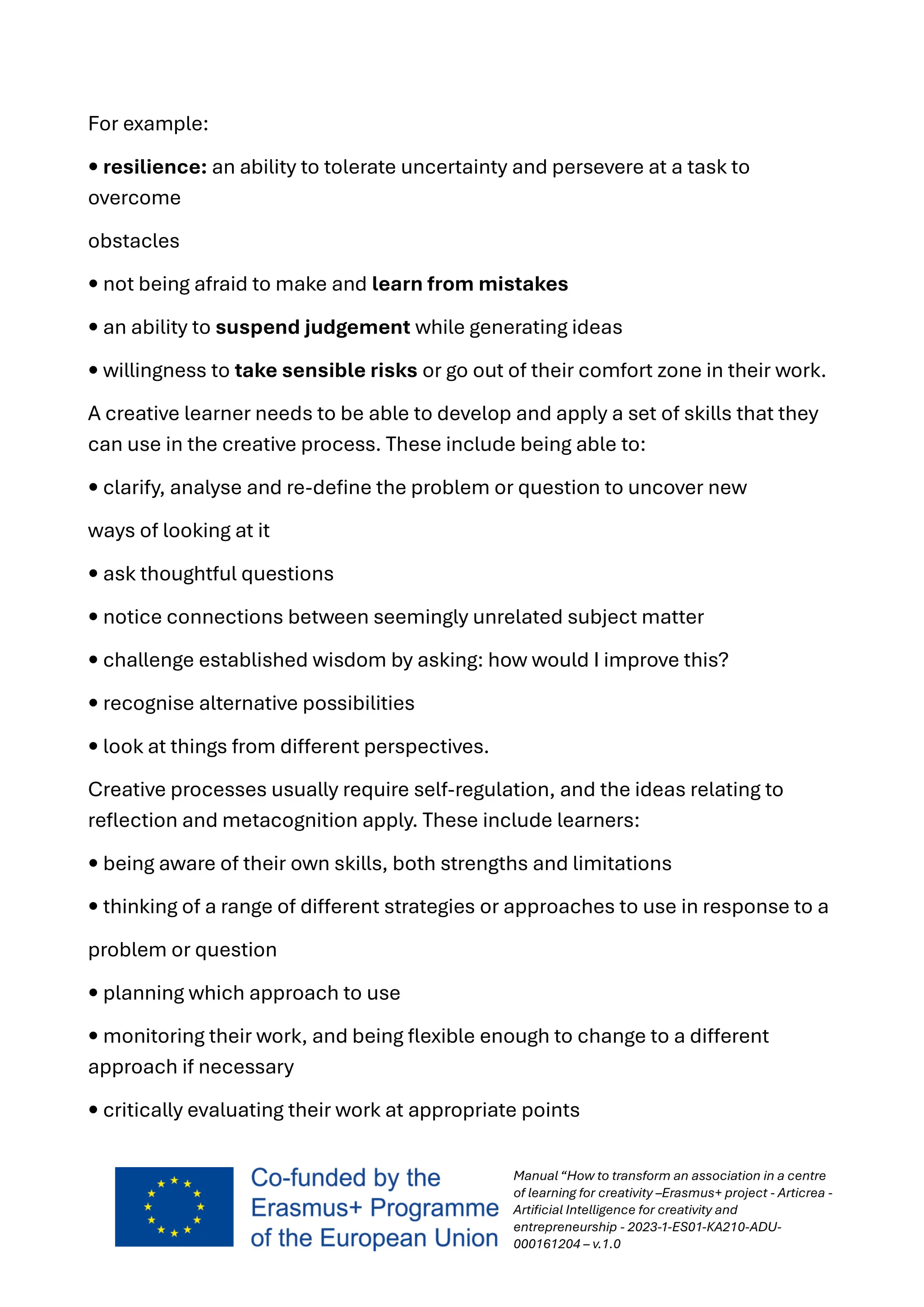 Manual “How to transform an association in a centre
of learning for creativity –Erasmus+ project - Articrea -
Artificial Intelligence for creativity and
entrepreneurship - 2023-1-ES01-KA210-ADU-
000161204 – v.1.0
For example:
• resilience: an ability to tolerate uncertainty and persevere at a task to
overcome
obstacles
• not being afraid to make and learn from mistakes
• an ability to suspend judgement while generating ideas
• willingness to take sensible risks or go out of their comfort zone in their work.
A creative learner needs to be able to develop and apply a set of skills that they
can use in the creative process. These include being able to:
• clarify, analyse and re-define the problem or question to uncover new
ways of looking at it
• ask thoughtful questions
• notice connections between seemingly unrelated subject matter
• challenge established wisdom by asking: how would I improve this?
• recognise alternative possibilities
• look at things from different perspectives.
Creative processes usually require self-regulation, and the ideas relating to
reflection and metacognition apply. These include learners:
• being aware of their own skills, both strengths and limitations
• thinking of a range of different strategies or approaches to use in response to a
problem or question
• planning which approach to use
• monitoring their work, and being flexible enough to change to a different
approach if necessary
• critically evaluating their work at appropriate points
 