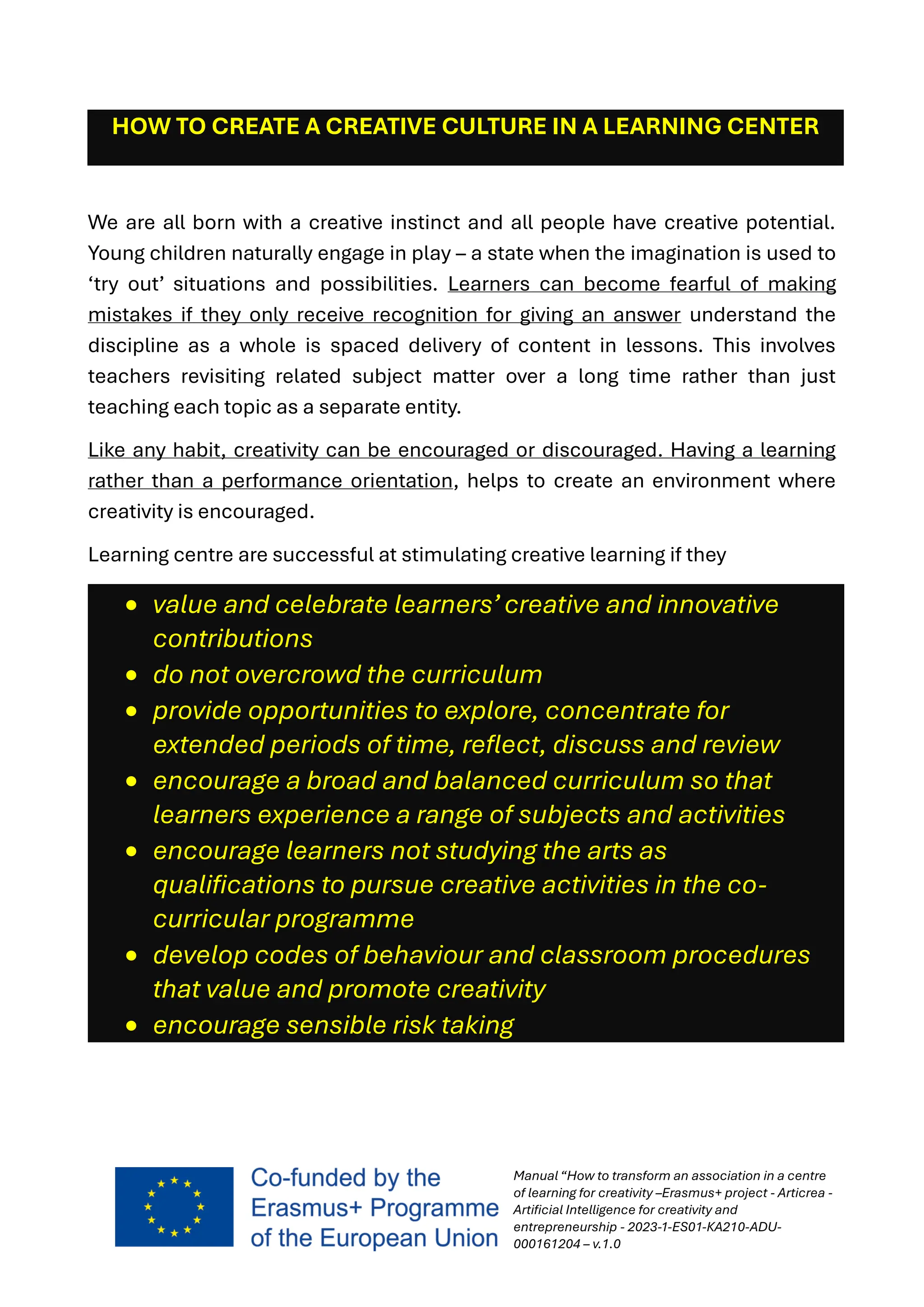 Manual “How to transform an association in a centre
of learning for creativity –Erasmus+ project - Articrea -
Artificial Intelligence for creativity and
entrepreneurship - 2023-1-ES01-KA210-ADU-
000161204 – v.1.0
HOW TO CREATE A CREATIVE CULTURE IN A LEARNING CENTER
We are all born with a creative instinct and all people have creative potential.
Young children naturally engage in play – a state when the imagination is used to
‘try out’ situations and possibilities. Learners can become fearful of making
mistakes if they only receive recognition for giving an answer understand the
discipline as a whole is spaced delivery of content in lessons. This involves
teachers revisiting related subject matter over a long time rather than just
teaching each topic as a separate entity.
Like any habit, creativity can be encouraged or discouraged. Having a learning
rather than a performance orientation, helps to create an environment where
creativity is encouraged.
Learning centre are successful at stimulating creative learning if they
• value and celebrate learners’ creative and innovative
contributions
• do not overcrowd the curriculum
• provide opportunities to explore, concentrate for
extended periods of time, reflect, discuss and review
• encourage a broad and balanced curriculum so that
learners experience a range of subjects and activities
• encourage learners not studying the arts as
qualifications to pursue creative activities in the co-
curricular programme
• develop codes of behaviour and classroom procedures
that value and promote creativity
• encourage sensible risk taking
 