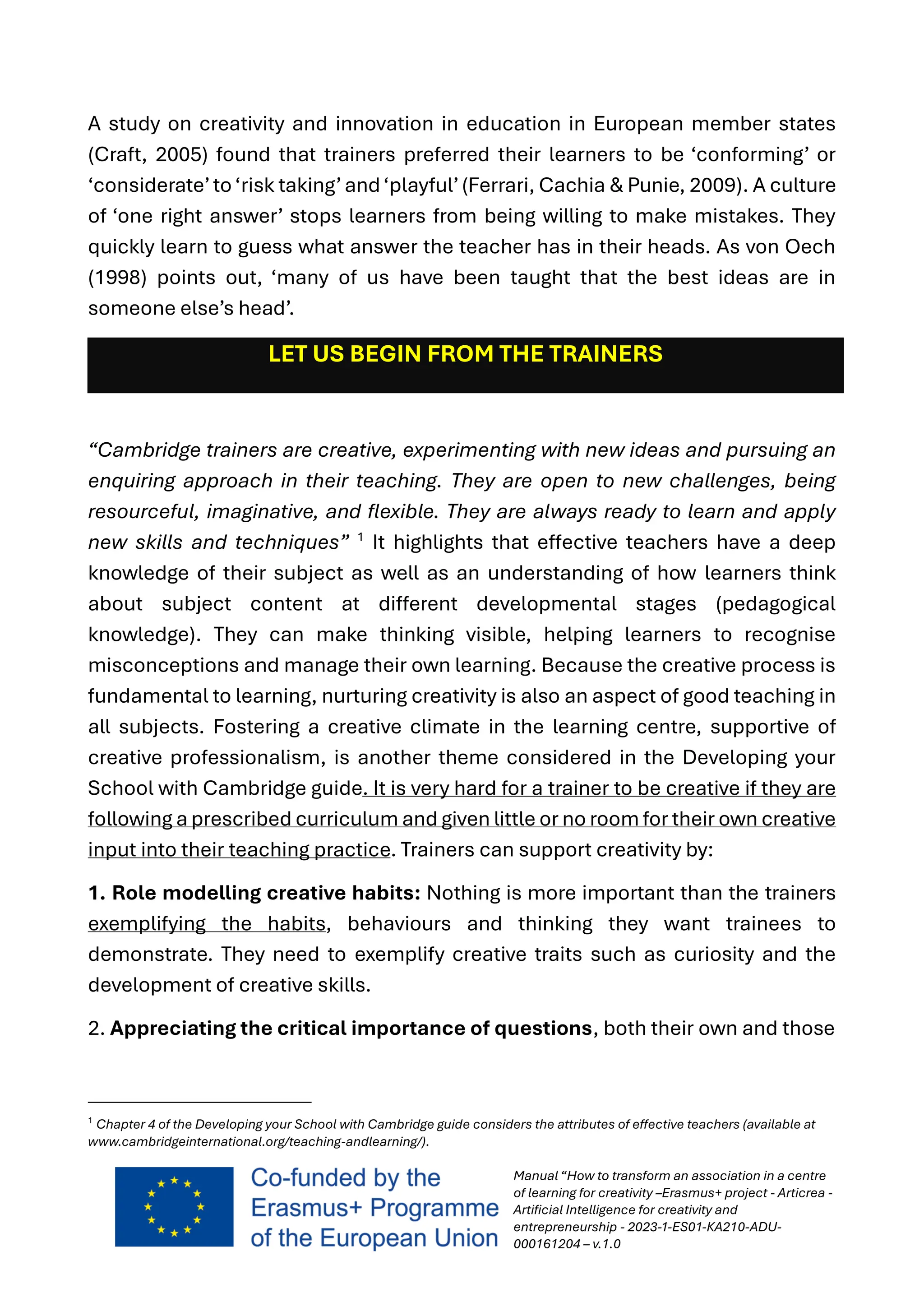 Manual “How to transform an association in a centre
of learning for creativity –Erasmus+ project - Articrea -
Artificial Intelligence for creativity and
entrepreneurship - 2023-1-ES01-KA210-ADU-
000161204 – v.1.0
A study on creativity and innovation in education in European member states
(Craft, 2005) found that trainers preferred their learners to be ‘conforming’ or
‘considerate’to‘risk taking’and‘playful’(Ferrari, Cachia & Punie, 2009). A culture
of ‘one right answer’ stops learners from being willing to make mistakes. They
quickly learn to guess what answer the teacher has in their heads. As von Oech
(1998) points out, ‘many of us have been taught that the best ideas are in
someone else’s head’.
LET US BEGIN FROM THE TRAINERS
“Cambridge trainers are creative, experimenting with new ideas and pursuing an
enquiring approach in their teaching. They are open to new challenges, being
resourceful, imaginative, and flexible. They are always ready to learn and apply
new skills and techniques” 1
It highlights that effective teachers have a deep
knowledge of their subject as well as an understanding of how learners think
about subject content at different developmental stages (pedagogical
knowledge). They can make thinking visible, helping learners to recognise
misconceptions and manage their own learning. Because the creative process is
fundamental to learning, nurturing creativity is also an aspect of good teaching in
all subjects. Fostering a creative climate in the learning centre, supportive of
creative professionalism, is another theme considered in the Developing your
School with Cambridge guide. It is very hard for a trainer to be creative if they are
following a prescribed curriculum and given little or no room for their own creative
input into their teaching practice. Trainers can support creativity by:
1. Role modelling creative habits: Nothing is more important than the trainers
exemplifying the habits, behaviours and thinking they want trainees to
demonstrate. They need to exemplify creative traits such as curiosity and the
development of creative skills.
2. Appreciating the critical importance of questions, both their own and those
1
Chapter 4 of the Developing your School with Cambridge guide considers the attributes of effective teachers (available at
www.cambridgeinternational.org/teaching-andlearning/).
 