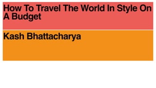How To Travel The World In Style On
A Budget
Kash Bhattacharya
 