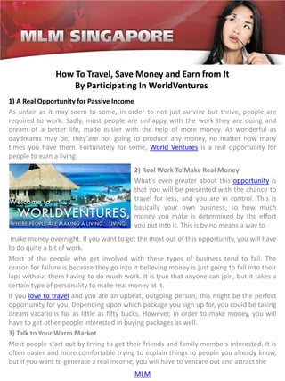 How To Travel, Save Money and Earn from It
                   By Participating In WorldVentures
1) A Real Opportunity for Passive Income
As unfair as it may seem to some, in order to not just survive but thrive, people are
required to work. Sadly, most people are unhappy with the work they are doing and
dream of a better life, made easier with the help of more money. As wonderful as
daydreams may be, they`are not going to produce any money, no matter how many
times you have them. Fortunately for some, World Ventures is a real opportunity for
people to earn a living.
                                            2) Real Work To Make Real Money
                                            What's even greater about this opportunity is
                                            that you will be presented with the chance to
                                            travel for less, and you are in control. This is
                                            basically your own business, so how much
                                            money you make is determined by the effort
                                            you put into it. This is by no means a way to
 make money overnight. If you want to get the most out of this opportunity, you will have
to do quite a bit of work.
Most of the people who get involved with these types of business tend to fail. The
reason for failure is because they go into it believing money is just going to fall into their
laps without them having to do much work. It is true that anyone can join, but it takes a
certain type of personality to make real money at it.
If you love to travel and you are an upbeat, outgoing person, this might be the perfect
opportunity for you. Depending upon which package you sign up for, you could be taking
dream vacations for as little as fifty bucks. However, in order to make money, you will
have to get other people interested in buying packages as well.
3) Talk to Your Warm Market
Most people start out by trying to get their friends and family members interested. It is
often easier and more comfortable trying to explain things to people you already know,
but if you want to generate a real income, you will have to venture out and attract the
                                            MLM
 