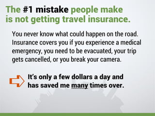 You never know what could happen on the road.
Insurance covers you if you experience a medical
emergency, you need to be evacuated, your trip
gets cancelled, or you break your camera.
It’s only a few dollars a day and
has saved me many times over.
The #1 mistake people make
is not getting travel insurance.
➪
 