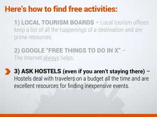 Here’s how to find free activities:
1) LOCAL TOURISM BOARDS – Local tourism ofﬁces
keep a list of all the happenings of a destination and are
prime resources.
2) GOOGLE “FREE THINGS TO DO IN X” –
The Internet always helps.
3) ASK HOSTELS (even if you aren’t staying there) –
Hostels deal with travelers on a budget all the time and are
excellent resources for ﬁnding inexpensive events.
 