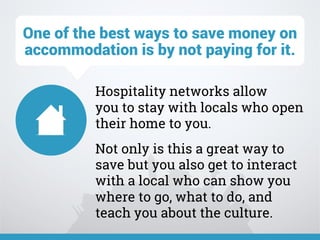 Hospitality networks allow
you to stay with locals who open
their home to you.
Not only is this a great way to
save but you also get to interact
with a local who can show you
where to go, what to do, and
teach you about the culture.
One of the best ways to save money on
accommodation is by not paying for it.
 