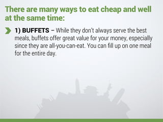 There are many ways to eat cheap and well
at the same time:
1) BUFFETS – While they don’t always serve the best
meals, buffets offer great value for your money, especially
since they are all-you-can-eat. You can ﬁll up on one meal
for the entire day.
 