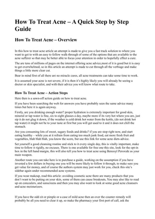 How To Treat Acne – A Quick Step by Step
Guide
How To Treat Acne – Overview

In this how to treat acne article an attempt is made to give you a fast track solution to where you
want to get to with an easy to follow walk-through of some of the options that are available to the
acne sufferer so that may be better able to focus your attention in order to hopefully effect a cure.
The are tens of millions of pages on the internet offering acne advice,most of it is good but it is easy
to get overwhelmed, so in this article an attempt is made to cut through all the verbiage and make
things a little more clear cut.
Bear in mind first of all there are no miracle cures, all acne treatments can take some time to work.
It is assumed your acne is not severe, if it is then it’s highly likely you will already be seeing a
doctor or skin specialist, and with their advice you will know what route to take.

How To Treat Acne – Action Steps
Here then is a sawn-off action guide on how to treat acne.
If you have been searching the web for answers you have probably seen the same advice many
times but here it is again anyway.
Firstly, are you drinking enough water? proper hydration is extremely important for good skin,
mineral or tap water is fine, six to eight glasses a day, maybe more if its very hot where you are, just
sip it do not glug it down, if the weather is cold drink hot water from the kettle, (do not drink hot
tap water) it might not be to your taste at first but you will get used to it and it does not chill the
stomach.
Are you consuming lots of sweet, sugary foods and drinks? if you are stop right now, and start
eating healthy – while you at it refrain from eating too much junk food, eat more fresh fruit and
vegetables, blah blah blah, you know the score, but use this link for some acne diets advice.
Set yourself a good cleansing routine and stick to it every single day, this is vitally important, make
time to follow it rigidly, no excuses. There is one available for free one this site, look for the opt-in
box in the left hand margin, this will also tell you how to treat acne using Benzoyl Peroxide as your
main weapon.
Another route you can take here is to purchase a guide, working on the assumption if you have
invested a few dollars in buying one you will be more likely to follow it through, to make sure you
get value for money, and of course the authors system may just work for you, check this site’s
sidebar again under recommended acne systems.
If you wear makeup, read this article: avoiding cosmetic acne there are many products that you
don’t want to be putting on your skin, some of them can cause breakouts, You may also like to read
up on concealers, and sunscreens and then you may also want to look at some good acne cleansers
and acne moisturizers.


If you have the odd zit or pimple or a case of mild acne then an over the counter remedy will
probably be all you need to clear it up, so make the pharmacy your first port of call, ask the
 