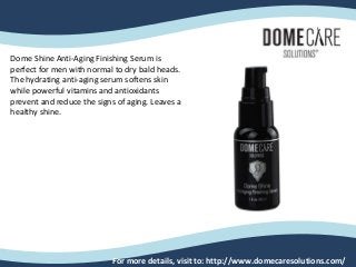 For more details, visit to: http://www.domecaresolutions.com/
Dome Shine Anti-Aging Finishing Serum is
perfect for men with normal to dry bald heads.
The hydrating anti-aging serum softens skin
while powerful vitamins and antioxidants
prevent and reduce the signs of aging. Leaves a
healthy shine.
 