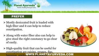 WWW.PLANETAYURVEDA.COM
 Mostly desiccated fruit is loaded with
high fiber and it can help to reduce
constipation.
 Along with water fiber also can help to
give stool the right constancy to go clear
of easily.
 High-quality fruit that can be useful for
constipation are raisins, prunes, figs,
PREFER
 