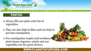 WWW.PLANETAYURVEDA.COM
 Always fill your plate with lots of
vegetables.
 They are also high in fiber and can help to
prevent constipation.
 For constipation respite and avoidance
pinto beans, legumes, salads and raw
vegetables are the great choices.
PREFER
 