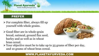 WWW.PLANETAYURVEDA.COM
 For complete fiber, always fill up
yourself with whole grains.
 Good fiber are in whole-grain
bread, oatmeal, ground flax seed,
barley and as well as in wheat
bran cereal.
 Your objective must be to take up to 35 grams of fiber per day,
and 10 grams of wheat bran cereal.
PREFER
 