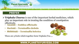 WWW.PLANETAYURVEDA.COM
 Triphala Churna is one of the important herbal medicines, which
play an important role in treating the condition of constipation
effectively.
• Amalaki – Emblica officinalis
• Haritaki – Terminallia chebula
• Bhibhitaki – Terminallia belerica
These are 3 fruits which together form Triphala (Vara).
PREFER
 