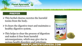WWW.PLANETAYURVEDA.COM
 This herbal churna excretes the harmful
toxins from the body.
 It clears the digestive tract and maintains a
healthy digestive system.
 This helps to clear the process of digestion
and makes it free from harmful
microorganisms, which may give rise to
serious health disorders and infections.
PREFER
 