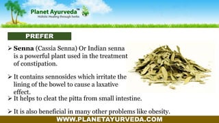 WWW.PLANETAYURVEDA.COM
 Senna (Cassia Senna) Or Indian senna
is a powerful plant used in the treatment
of constipation.
 It contains sennosides which irritate the
lining of the bowel to cause a laxative
effect.
 It helps to cleat the pitta from small intestine.
 It is also beneficial in many other problems like obesity.
PREFER
 