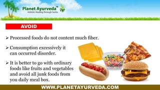 WWW.PLANETAYURVEDA.COM
 Processed foods do not content much fiber.
AVOID
 Consumption excessively it
can occurred disorder.
 It is better to go with ordinary
foods like fruits and vegetables
and avoid all junk foods from
you daily meal box.
 