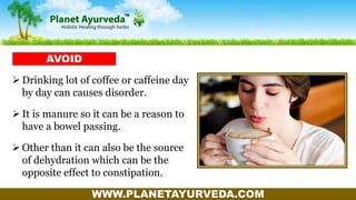 WWW.PLANETAYURVEDA.COM
 Drinking lot of coffee or caffeine day
by day can causes disorder.
 It is manure so it can be a reason to
have a bowel passing.
 Other than it can also be the source
of dehydration which can be the
opposite effect to constipation.
AVOID
 