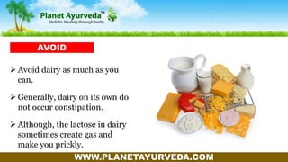 WWW.PLANETAYURVEDA.COM
 Avoid dairy as much as you
can.
 Generally, dairy on its own do
not occur constipation.
 Although, the lactose in dairy
sometimes create gas and
make you prickly.
AVOID
 